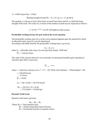 57
b = width of gear face = 25mm
Bearing strength of teeth WT = Fw x b x pc x y = Fw.b.πm.y
The quantity y is known as lewis form factor or tooth form factor and WT is called the beam
strength of the tooth. The value of y in terms of the number of teeth may be expressed as follows:
y = 0.154 – , for 20° full depth involute system.
Permissible working stresses for gear teeth in the Lewis equation
The permissible working stress (FW) in the Lewis equation depends upon the material for which
an allowable static stress (Fo) may be determined.
According to the Barth formula, the permissible working stress is given by,
FW = Fo x Cv
where Fo = allowable static stress, for cast steel heat treated- 196N/mm2
Cv = velocity factor.
The value of the velocity factor for very accurately cut and ground metallic gears operating at
velocities upto 20m/s is given by,
Cv
=
where v = pitch line velocity in m/s =
v =188.495m/min
= 3.141m/s
Cv = 0.656
(D= Pitch circle diameter = 150mm,Speed = 40)
FW = 196 x 0.656 = 128.576 N/mm2
WT = 128.576 x 25 x 16/30
= 1714.266N = 174.806 kgf
Dynamic Tooth Load
Dynamic tooth load is given by
WD = WT + WI
Where WD = Total dynamic load,
WT = Steady transmitted load in Newton,
WI = Incremental load due to dynamic action.
 