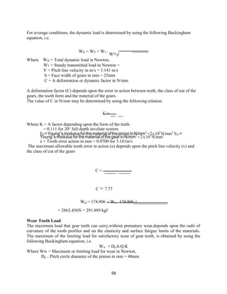 58
For average conditions, the dynamic load is determined by using the following Buckingham
equation, i.e.
WD = WT + WI =
W +
T
√
Where WD = Total dynamic load in Newton,
WT = Steady transmitted load in Newton =
V = Pitch line velocity in m/s = 3.141 m/s
b = Face width of gears in mm = 25mm
C = A deformation or dynamic factor in N/mm.
A deformation factor (C) depends upon the error in action between teeth, the class of out of the
gears, the tooth form and the material of the gears.
The value of C in N/mm may be determined by using the following relation:
C =
Where K = A factor depending upon the form of the teeth.
= 0.111 for 20° full depth involute system.
EP =Young‟smodulusforthematerialofthepinioninN/mm2
=2x103
N/mm2
EG =
Young‟smodulus forthematerialofthe gearin N/mm2
=2x103
N/mm2
e = Tooth error action in mm = 0.0700 for 3.141m/s
The maximum allowable tooth error in action (e) depends upon the pitch line velocity (v) and
the class of cut of the gears
C =
C = 7.77
WD = 174.806 + WI = 174.806 +
= 2862.456N = 291.889 kgf
Wear Tooth Load
The maximum load that gear teeth can carry,without premature wear,depends upon the radii of
curvature of the tooth profiles and on the elasticity and surface fatigue limits of the materials.
The maximum of the limiting load for satisfactory wear of gear teeth, is obtained by using the
following Buckingham equation, i.e.
Ww = Dp.b.Q.K
Where Ww = Maximum or limiting load for wear in Newton,
Dp = Pitch circle diameter of the pinion in mm = 48mm
 