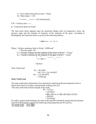 59
b = Face width of the pinion in mm = 16mm
Q = Ratio factor = 1.56
=
=
, for external gears.
V.R = Velocity ratio =
K = Load stress factor in N/mm2.
The load stress factor depends upon the maximum fatigue limit of compressive stress, the
pressure angle and the modulus of elasticity of the materials of the gears. According to
Buckingham, the load stress factor is given by the following relation:
K= )
Where = Surface endurance limit in N/mm²
=630N/mm2
= Pressure angle= 20°
EP = Young‟s modulus for the material of the pinion in N/mm2
= ²N/mm2
EG = Young‟s modulus for the material of the gear in N/mm2
= N/mm2
( )
K= )
= 96.9627
Wear Tooth Load
Static Tooth Load
Ww = Dp.b.Q.K
= 48 x 16 x 1.56 x 96.9627
Ww = 116,169.907N
= 11846 kgf
The static tooth load is obtained by lewis formula by substituting flexural endurance limit or
elastic limit stress (fs) in place of permissible working stress (fw).
The static tooth load or beam strength of the tooth,
WS = fe.b.pc.y
= fe.b.πm.y
= 84 x 1θ x π x 1.92 x (0.1η2-0.192/25)
= 3854.9N
= 393.09 kgf
For safety, against tooth breakage, the static tooth load (Ws) should be greater than the dynamic
load (WD).Buckingham suggests the following relationship between Ws and WD.
For steady loads, Ws≥1.2ηWD
For shock loads, Ws≥1.ηWD
 
