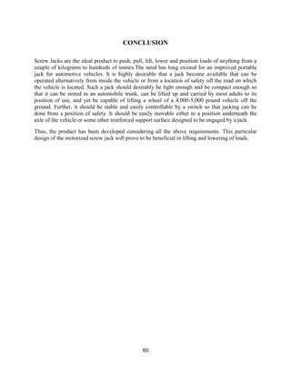 60
CONCLUSION
Screw Jacks are the ideal product to push, pull, lift, lower and position loads of anything from a
couple of kilograms to hundreds of tonnes.The need has long existed for an improved portable
jack for automotive vehicles. It is highly desirable that a jack become available that can be
operated alternatively from inside the vehicle or from a location of safety off the road on which
the vehicle is located. Such a jack should desirably be light enough and be compact enough so
that it can be stored in an automobile trunk, can be lifted up and carried by most adults to its
position of use, and yet be capable of lifting a wheel of a 4,000-5,000 pound vehicle off the
ground. Further, it should be stable and easily controllable by a switch so that jacking can be
done from a position of safety. It should be easily movable either to a position underneath the
axle of the vehicle or some other reinforced support surface designed to be engaged by a jack.
Thus, the product has been developed considering all the above requirements. This particular
design of the motorized screw jack will prove to be beneficial in lifting and lowering of loads.
 
