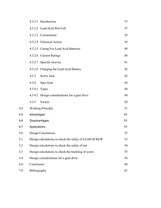 4.3.2.1 Introduction 37
4.3.2.2 Lead-Acid Wet Cell 37
4.3.2.3 Construction 38
4.3.2.4 Chemical Action 38
4.3.2.5 Caring For Lead-Acid Batteries 40
4.3.2.6 Current Ratings 40
4.3.2.7 Specific Gravity 41
4.3.2.8 Charging the Lead-Acid Battery 42
4.3.3 Screw Jack 42
4.3.4 Spur Gear 44
4.3.4.1 Types 44
4.3.4.2 Design considerations for a gear drive 44
4.3.5 Switch 50
4.4 Working Principle 51
4.5 Advantages 51
4.6 Disadvantages 51
4.7 Applications 51
5.0 Design Calculations 53
5.1 Design calculations to check the safety of LEAD SCREW 53
5.2 Design calculations to check the safety of nut 54
5.3 Design calculations to check the buckling of screw 55
5.4 Design considerations for a gear drive 56
6.0 Conclusion 60
7.0 Bibliography 61
 