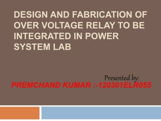 DESIGN AND FABRICATION OF
OVER VOLTAGE RELAY TO BE
INTEGRATED IN POWER
SYSTEM LAB
Presented by:
PREMCHAND KUMAR :-120301ELR055
 