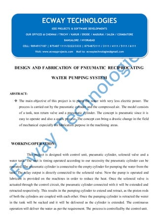 DESIGN AND FABRICATION OF PNEUMATIC RECIPROCATING
WATER PUMPING SYSTEM
ABSTRACT:
 The main objective of this project is to pump the water with very less electric power. The
process is carried out by the pneumatic cylinder and the compressed air. The model consists
of a tank, non return valve and a pneumatic cylinder. The concept is pneumatic since it is
easy to operate and also a quick process. The concept can bring a drastic change in the field
of mechanical especially for lubrication purpose in the machining areas.
WORKING OPERATION:
This project is designed with control unit, pneumatic cylinder, solenoid valve and a
water tank. The unit is timing operated according to our necessity the pneumatic cylinder can be
operated. The pneumatic cylinder is connected to the empty cylinder for pumping the water from the
tank. The relay output is directly connected to the solenoid valve. Now the pump is operated and
lubricant is provided on the machines in order to reduce the heat. Once the solenoid valve is
actuated through the control circuit, the pneumatic cylinder connected with it will be extended and
retracted respectively. This results in the pumping cylinder to extend and retract, as the piston rods
of both the cylinders are coupled with each other. Once the pumping cylinder is retracted the water
in the tank will be sucked and it will be delivered as the cylinder is extended. The continuous
operation will deliver the water as per the requirement. The process is controlledby the control unit.
ECWAY TECHNOLOGIES
IEEE PROJECTS & SOFTWARE DEVELOPMENTS
OUR OFFICES @ CHENNAI / TRICHY / KARUR / ERODE / MADURAI / SALEM / COIMBATORE
BANGALORE / HYDRABAD
CELL: 9894917187 | 875487 1111/2222/3333 | 8754872111 / 3111 / 4111 / 5111 / 6111
Visit: www.ecwayprojects.com Mail to: ecwaytechnologies@gmail.com
 