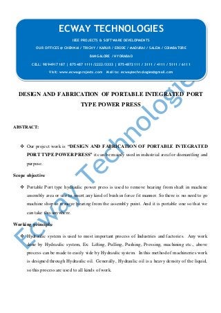 DESIGN AND FABRICATION OF PORTABLE INTEGRATED PORT
TYPE POWER PRESS
ABSTRACT:
 Our project work is “DESIGN AND FABRICATION OF PORTABLE INTEGRATED
PORT TYPE POWER PRESS” it can be mainly used in industrial area for dismantling and
purpose.
Scope objective
 Portable Port type hydraulic power press is used to remove bearing from shaft in machine
assembly area or use to insert any kind of bush in force fit manner. So there is no need to go
machine shop to remove bearing from the assembly point. And it is portable one so that we
can take this anywhere.
Working principle
 Hydraulic system is used to most important process of Industries and factories. Any work
done by Hydraulic system, Ex: Lifting, Pulling, Pushing, Pressing, machining etc., above
process can be made to easily vide by Hydraulic system. In this method of machineries work
is designed through Hydraulic oil. Generally, Hydraulic oil is a heavy density of the liquid,
so this process are used to all kinds of work.
ECWAY TECHNOLOGIES
IEEE PROJECTS & SOFTWARE DEVELOPMENTS
OUR OFFICES @ CHENNAI / TRICHY / KARUR / ERODE / MADURAI / SALEM / COIMBATORE
BANGALORE / HYDRABAD
CELL: 9894917187 | 875487 1111/2222/3333 | 8754872111 / 3111 / 4111 / 5111 / 6111
Visit: www.ecwayprojects.com Mail to: ecwaytechnologies@gmail.com
 