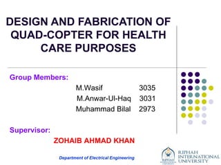 Department of Electrical Engineering
Group Members:
M.Wasif 3035
M.Anwar-Ul-Haq 3031
Muhammad Bilal 2973
Supervisor:
ZOHAIB AHMAD KHAN
DESIGN AND FABRICATION OF
QUAD-COPTER FOR HEALTH
CARE PURPOSES
 
