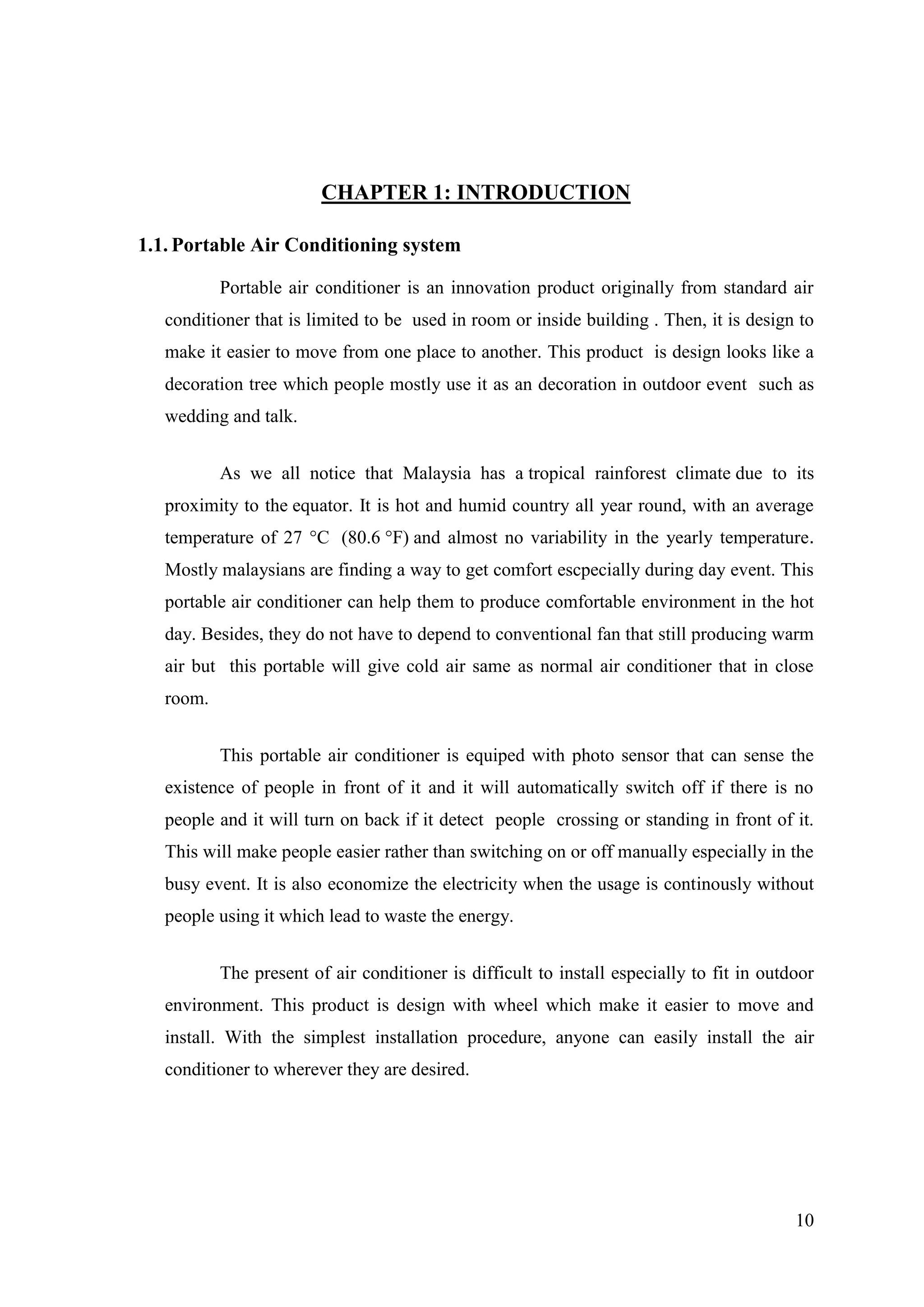 10
CHAPTER 1: INTRODUCTION
1.1. Portable Air Conditioning system
Portable air conditioner is an innovation product originally from standard air
conditioner that is limited to be used in room or inside building . Then, it is design to
make it easier to move from one place to another. This product is design looks like a
decoration tree which people mostly use it as an decoration in outdoor event such as
wedding and talk.
As we all notice that Malaysia has a tropical rainforest climate due to its
proximity to the equator. It is hot and humid country all year round, with an average
temperature of 27 °C (80.6 °F) and almost no variability in the yearly temperature.
Mostly malaysians are finding a way to get comfort escpecially during day event. This
portable air conditioner can help them to produce comfortable environment in the hot
day. Besides, they do not have to depend to conventional fan that still producing warm
air but this portable will give cold air same as normal air conditioner that in close
room.
This portable air conditioner is equiped with photo sensor that can sense the
existence of people in front of it and it will automatically switch off if there is no
people and it will turn on back if it detect people crossing or standing in front of it.
This will make people easier rather than switching on or off manually especially in the
busy event. It is also economize the electricity when the usage is continously without
people using it which lead to waste the energy.
The present of air conditioner is difficult to install especially to fit in outdoor
environment. This product is design with wheel which make it easier to move and
install. With the simplest installation procedure, anyone can easily install the air
conditioner to wherever they are desired.
 