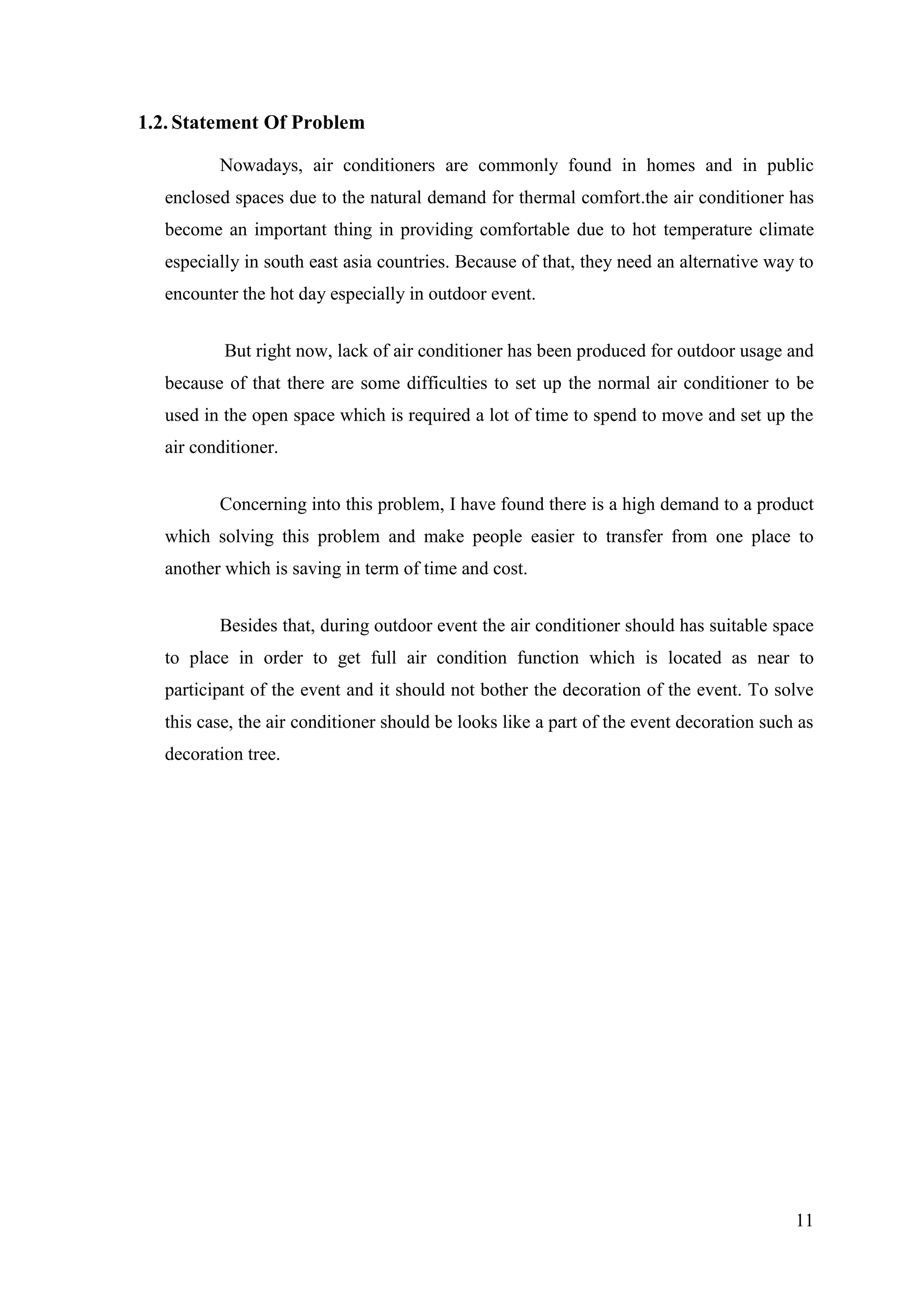 11
1.2. Statement Of Problem
Nowadays, air conditioners are commonly found in homes and in public
enclosed spaces due to the natural demand for thermal comfort.the air conditioner has
become an important thing in providing comfortable due to hot temperature climate
especially in south east asia countries. Because of that, they need an alternative way to
encounter the hot day especially in outdoor event.
But right now, lack of air conditioner has been produced for outdoor usage and
because of that there are some difficulties to set up the normal air conditioner to be
used in the open space which is required a lot of time to spend to move and set up the
air conditioner.
Concerning into this problem, I have found there is a high demand to a product
which solving this problem and make people easier to transfer from one place to
another which is saving in term of time and cost.
Besides that, during outdoor event the air conditioner should has suitable space
to place in order to get full air condition function which is located as near to
participant of the event and it should not bother the decoration of the event. To solve
this case, the air conditioner should be looks like a part of the event decoration such as
decoration tree.
 