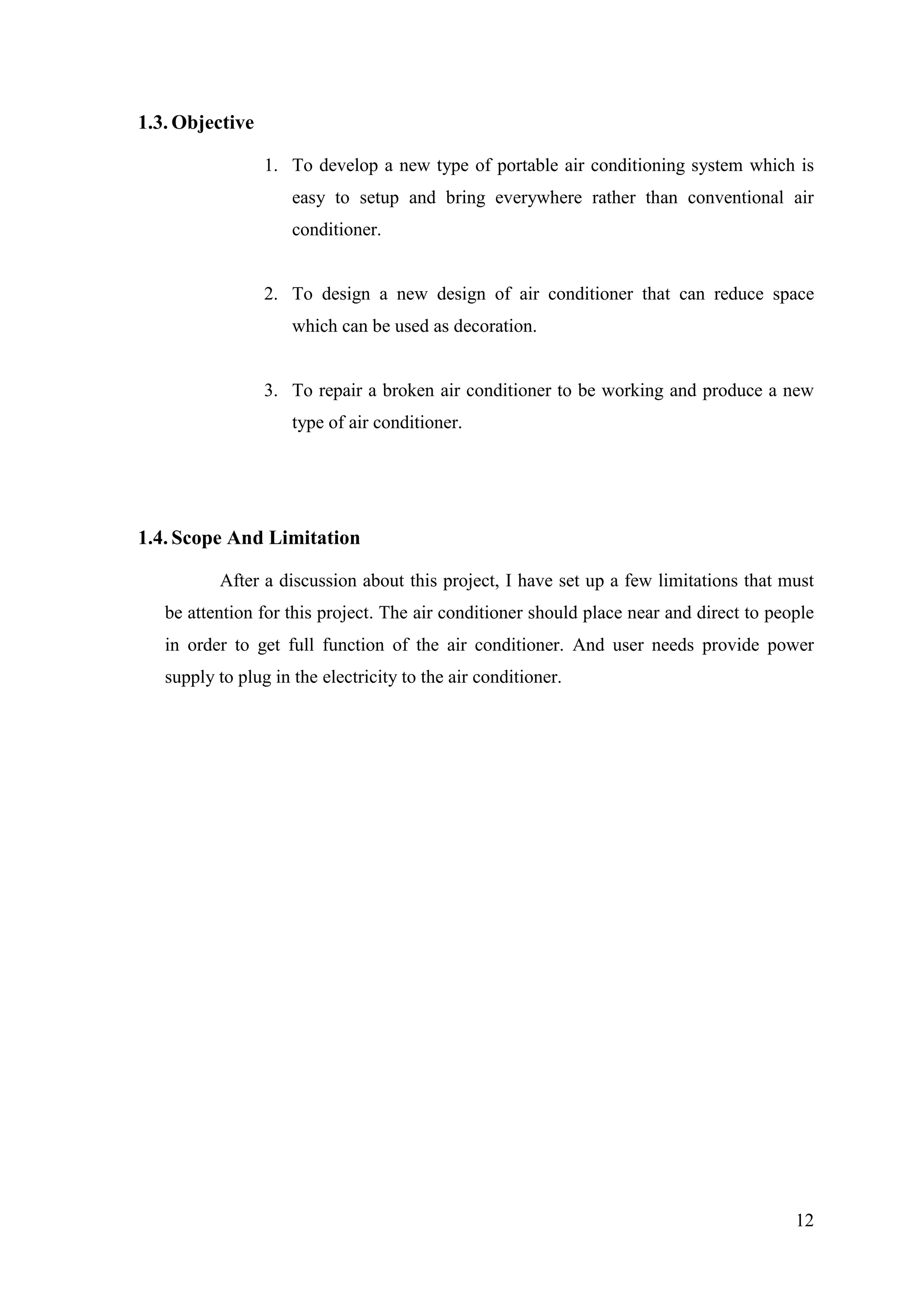 12
1.3. Objective
1. To develop a new type of portable air conditioning system which is
easy to setup and bring everywhere rather than conventional air
conditioner.
2. To design a new design of air conditioner that can reduce space
which can be used as decoration.
3. To repair a broken air conditioner to be working and produce a new
type of air conditioner.
1.4. Scope And Limitation
After a discussion about this project, I have set up a few limitations that must
be attention for this project. The air conditioner should place near and direct to people
in order to get full function of the air conditioner. And user needs provide power
supply to plug in the electricity to the air conditioner.
 