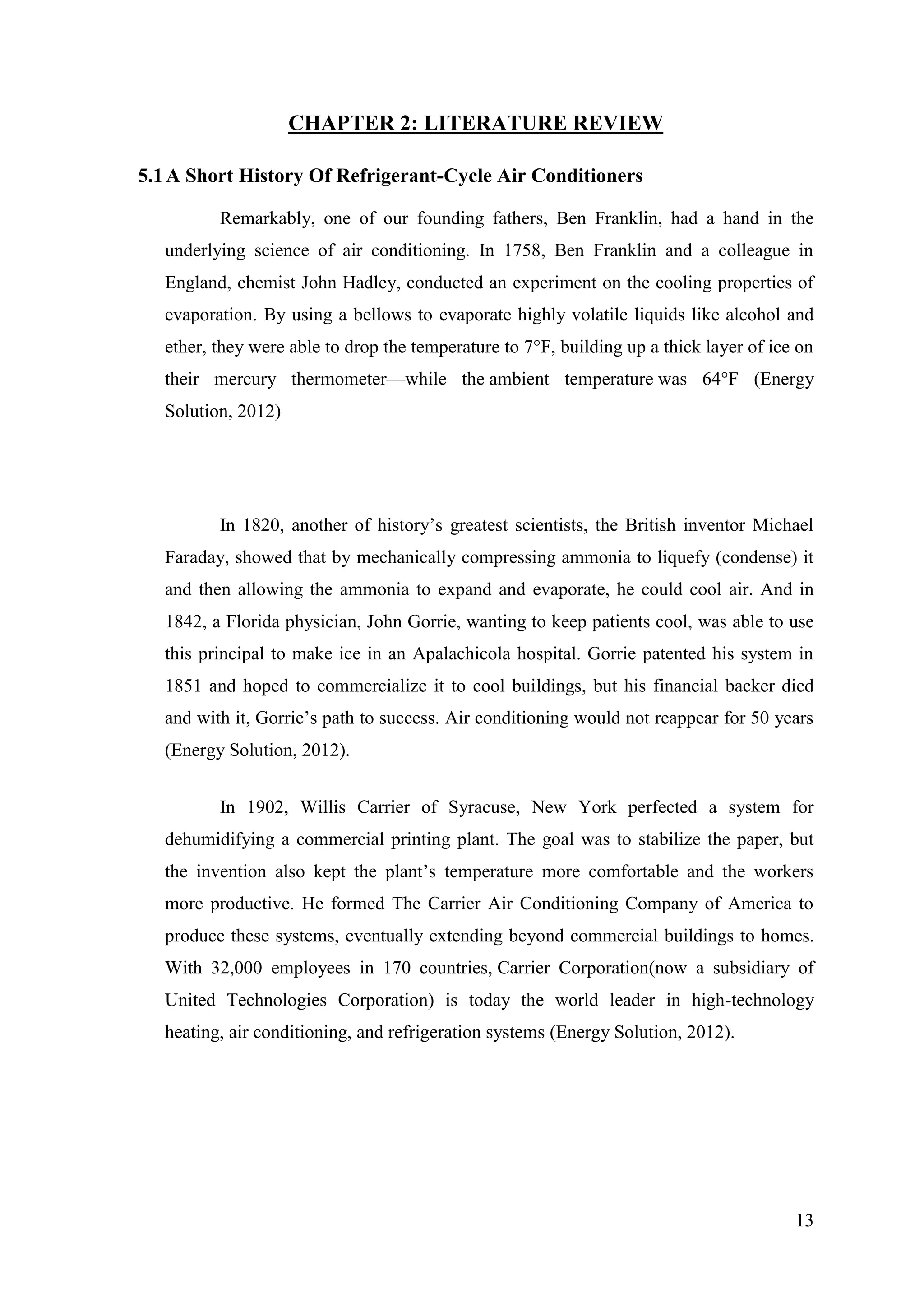 13
CHAPTER 2: LITERATURE REVIEW
5.1A Short History Of Refrigerant-Cycle Air Conditioners
Remarkably, one of our founding fathers, Ben Franklin, had a hand in the
underlying science of air conditioning. In 1758, Ben Franklin and a colleague in
England, chemist John Hadley, conducted an experiment on the cooling properties of
evaporation. By using a bellows to evaporate highly volatile liquids like alcohol and
ether, they were able to drop the temperature to 7°F, building up a thick layer of ice on
their mercury thermometer—while the ambient temperature was 64°F (Energy
Solution, 2012)
In 1820, another of history‘s greatest scientists, the British inventor Michael
Faraday, showed that by mechanically compressing ammonia to liquefy (condense) it
and then allowing the ammonia to expand and evaporate, he could cool air. And in
1842, a Florida physician, John Gorrie, wanting to keep patients cool, was able to use
this principal to make ice in an Apalachicola hospital. Gorrie patented his system in
1851 and hoped to commercialize it to cool buildings, but his financial backer died
and with it, Gorrie‘s path to success. Air conditioning would not reappear for 50 years
(Energy Solution, 2012).
In 1902, Willis Carrier of Syracuse, New York perfected a system for
dehumidifying a commercial printing plant. The goal was to stabilize the paper, but
the invention also kept the plant‘s temperature more comfortable and the workers
more productive. He formed The Carrier Air Conditioning Company of America to
produce these systems, eventually extending beyond commercial buildings to homes.
With 32,000 employees in 170 countries, Carrier Corporation(now a subsidiary of
United Technologies Corporation) is today the world leader in high-technology
heating, air conditioning, and refrigeration systems (Energy Solution, 2012).
 