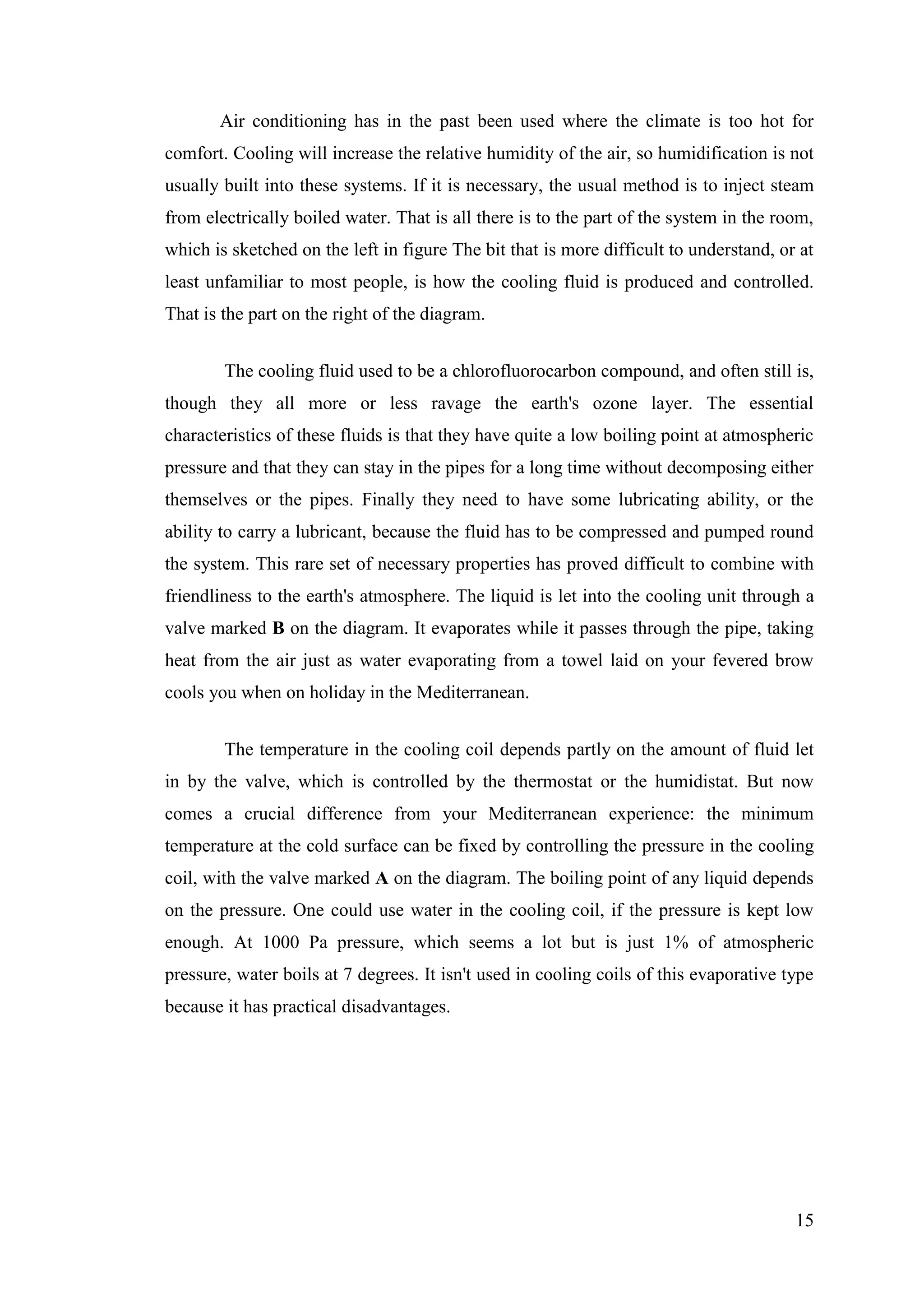 15
Air conditioning has in the past been used where the climate is too hot for
comfort. Cooling will increase the relative humidity of the air, so humidification is not
usually built into these systems. If it is necessary, the usual method is to inject steam
from electrically boiled water. That is all there is to the part of the system in the room,
which is sketched on the left in figure The bit that is more difficult to understand, or at
least unfamiliar to most people, is how the cooling fluid is produced and controlled.
That is the part on the right of the diagram.
The cooling fluid used to be a chlorofluorocarbon compound, and often still is,
though they all more or less ravage the earth's ozone layer. The essential
characteristics of these fluids is that they have quite a low boiling point at atmospheric
pressure and that they can stay in the pipes for a long time without decomposing either
themselves or the pipes. Finally they need to have some lubricating ability, or the
ability to carry a lubricant, because the fluid has to be compressed and pumped round
the system. This rare set of necessary properties has proved difficult to combine with
friendliness to the earth's atmosphere. The liquid is let into the cooling unit through a
valve marked B on the diagram. It evaporates while it passes through the pipe, taking
heat from the air just as water evaporating from a towel laid on your fevered brow
cools you when on holiday in the Mediterranean.
The temperature in the cooling coil depends partly on the amount of fluid let
in by the valve, which is controlled by the thermostat or the humidistat. But now
comes a crucial difference from your Mediterranean experience: the minimum
temperature at the cold surface can be fixed by controlling the pressure in the cooling
coil, with the valve marked A on the diagram. The boiling point of any liquid depends
on the pressure. One could use water in the cooling coil, if the pressure is kept low
enough. At 1000 Pa pressure, which seems a lot but is just 1% of atmospheric
pressure, water boils at 7 degrees. It isn't used in cooling coils of this evaporative type
because it has practical disadvantages.
 