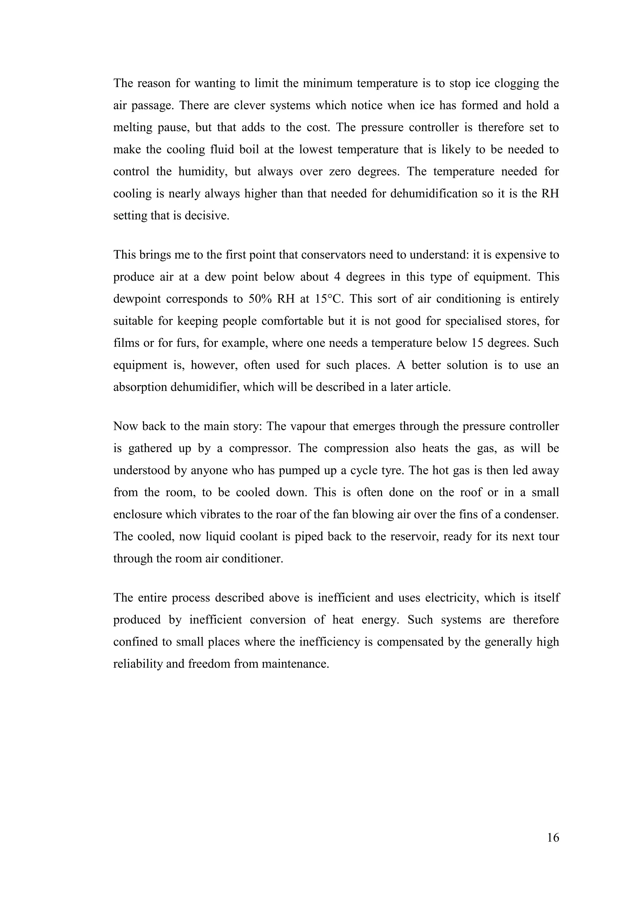 16
The reason for wanting to limit the minimum temperature is to stop ice clogging the
air passage. There are clever systems which notice when ice has formed and hold a
melting pause, but that adds to the cost. The pressure controller is therefore set to
make the cooling fluid boil at the lowest temperature that is likely to be needed to
control the humidity, but always over zero degrees. The temperature needed for
cooling is nearly always higher than that needed for dehumidification so it is the RH
setting that is decisive.
This brings me to the first point that conservators need to understand: it is expensive to
produce air at a dew point below about 4 degrees in this type of equipment. This
dewpoint corresponds to 50% RH at 15°C. This sort of air conditioning is entirely
suitable for keeping people comfortable but it is not good for specialised stores, for
films or for furs, for example, where one needs a temperature below 15 degrees. Such
equipment is, however, often used for such places. A better solution is to use an
absorption dehumidifier, which will be described in a later article.
Now back to the main story: The vapour that emerges through the pressure controller
is gathered up by a compressor. The compression also heats the gas, as will be
understood by anyone who has pumped up a cycle tyre. The hot gas is then led away
from the room, to be cooled down. This is often done on the roof or in a small
enclosure which vibrates to the roar of the fan blowing air over the fins of a condenser.
The cooled, now liquid coolant is piped back to the reservoir, ready for its next tour
through the room air conditioner.
The entire process described above is inefficient and uses electricity, which is itself
produced by inefficient conversion of heat energy. Such systems are therefore
confined to small places where the inefficiency is compensated by the generally high
reliability and freedom from maintenance.
 
