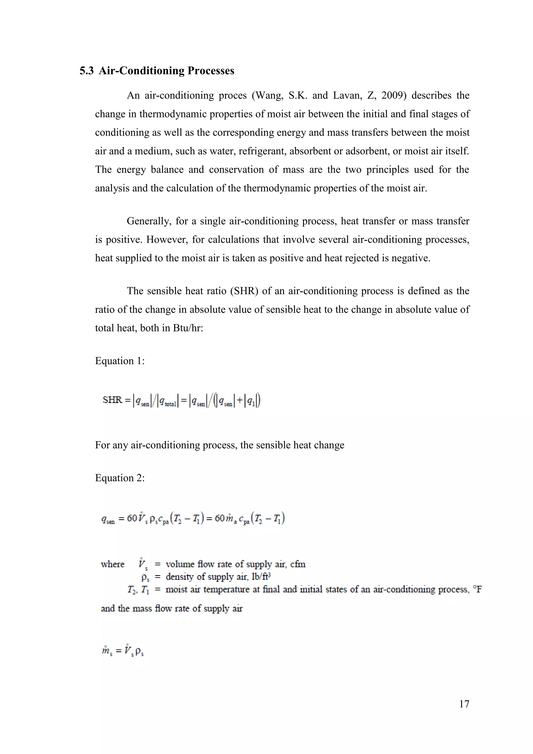 17
5.3 Air-Conditioning Processes
An air-conditioning proces (Wang, S.K. and Lavan, Z, 2009) describes the
change in thermodynamic properties of moist air between the initial and final stages of
conditioning as well as the corresponding energy and mass transfers between the moist
air and a medium, such as water, refrigerant, absorbent or adsorbent, or moist air itself.
The energy balance and conservation of mass are the two principles used for the
analysis and the calculation of the thermodynamic properties of the moist air.
Generally, for a single air-conditioning process, heat transfer or mass transfer
is positive. However, for calculations that involve several air-conditioning processes,
heat supplied to the moist air is taken as positive and heat rejected is negative.
The sensible heat ratio (SHR) of an air-conditioning process is defined as the
ratio of the change in absolute value of sensible heat to the change in absolute value of
total heat, both in Btu/hr:
Equation 1:
For any air-conditioning process, the sensible heat change
Equation 2:
 