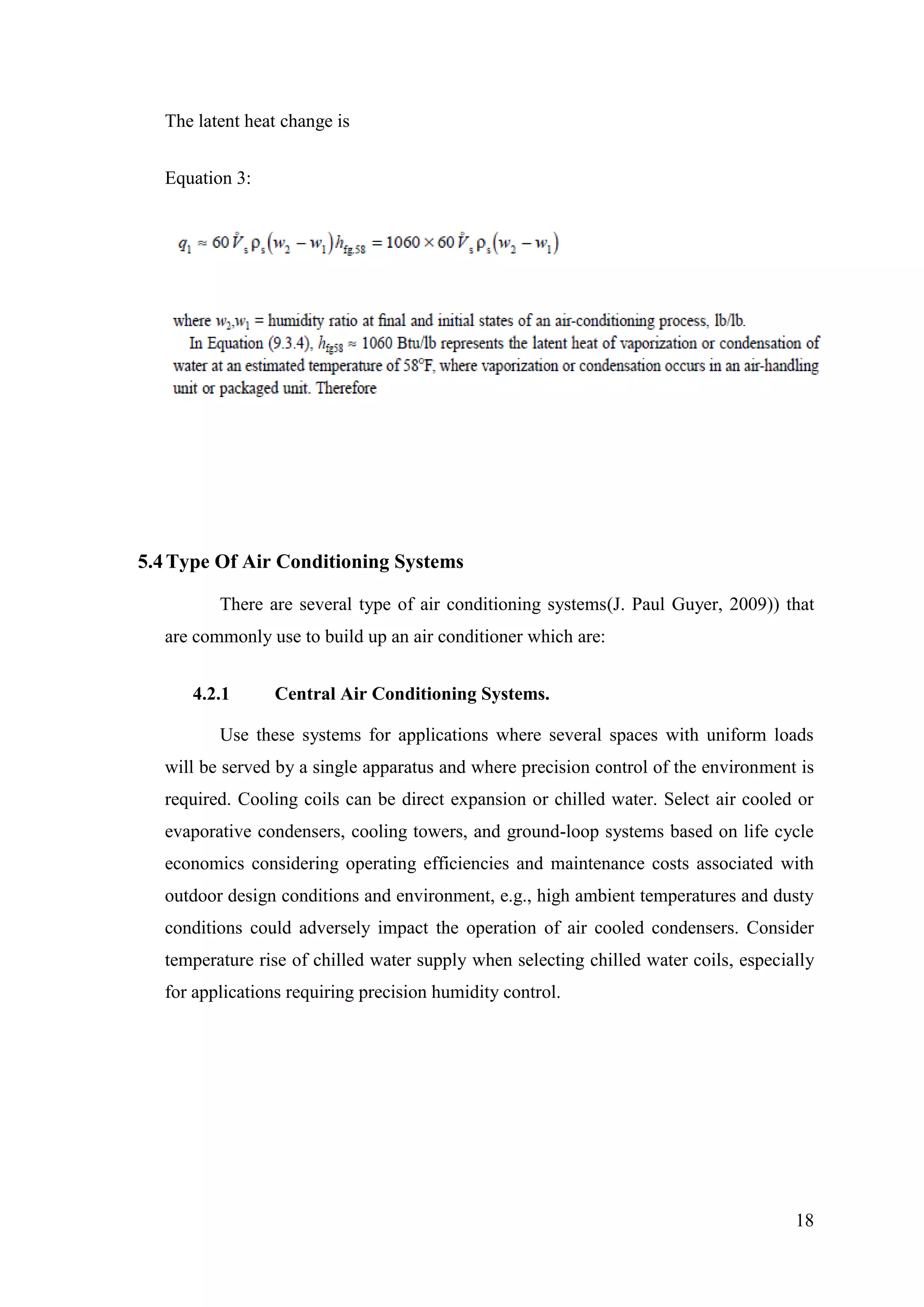 18
The latent heat change is
Equation 3:
5.4Type Of Air Conditioning Systems
There are several type of air conditioning systems(J. Paul Guyer, 2009)) that
are commonly use to build up an air conditioner which are:
4.2.1 Central Air Conditioning Systems.
Use these systems for applications where several spaces with uniform loads
will be served by a single apparatus and where precision control of the environment is
required. Cooling coils can be direct expansion or chilled water. Select air cooled or
evaporative condensers, cooling towers, and ground-loop systems based on life cycle
economics considering operating efficiencies and maintenance costs associated with
outdoor design conditions and environment, e.g., high ambient temperatures and dusty
conditions could adversely impact the operation of air cooled condensers. Consider
temperature rise of chilled water supply when selecting chilled water coils, especially
for applications requiring precision humidity control.
 