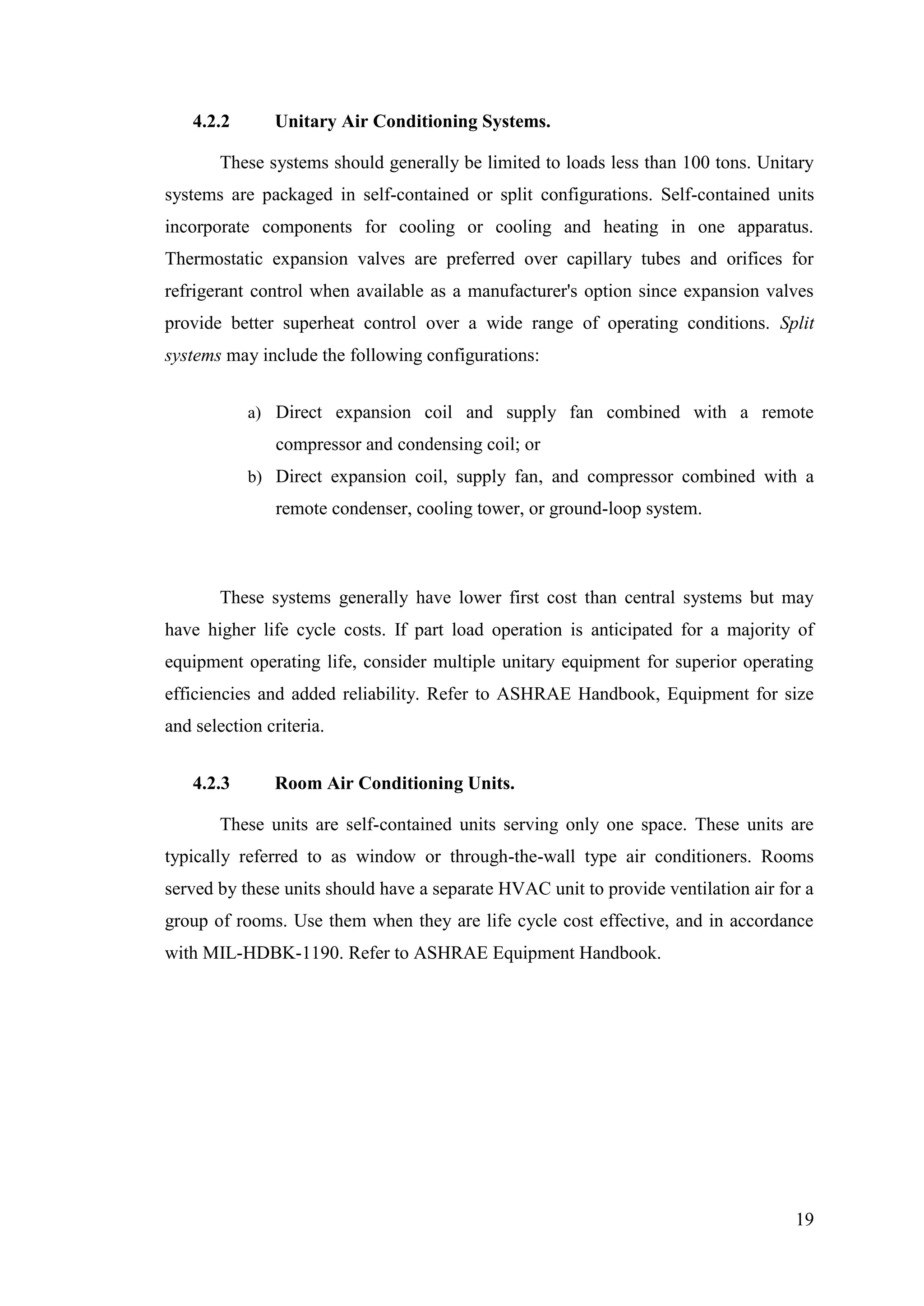 19
4.2.2 Unitary Air Conditioning Systems.
These systems should generally be limited to loads less than 100 tons. Unitary
systems are packaged in self-contained or split configurations. Self-contained units
incorporate components for cooling or cooling and heating in one apparatus.
Thermostatic expansion valves are preferred over capillary tubes and orifices for
refrigerant control when available as a manufacturer's option since expansion valves
provide better superheat control over a wide range of operating conditions. Split
systems may include the following configurations:
a) Direct expansion coil and supply fan combined with a remote
compressor and condensing coil; or
b) Direct expansion coil, supply fan, and compressor combined with a
remote condenser, cooling tower, or ground-loop system.
These systems generally have lower first cost than central systems but may
have higher life cycle costs. If part load operation is anticipated for a majority of
equipment operating life, consider multiple unitary equipment for superior operating
efficiencies and added reliability. Refer to ASHRAE Handbook, Equipment for size
and selection criteria.
4.2.3 Room Air Conditioning Units.
These units are self-contained units serving only one space. These units are
typically referred to as window or through-the-wall type air conditioners. Rooms
served by these units should have a separate HVAC unit to provide ventilation air for a
group of rooms. Use them when they are life cycle cost effective, and in accordance
with MIL-HDBK-1190. Refer to ASHRAE Equipment Handbook.
 