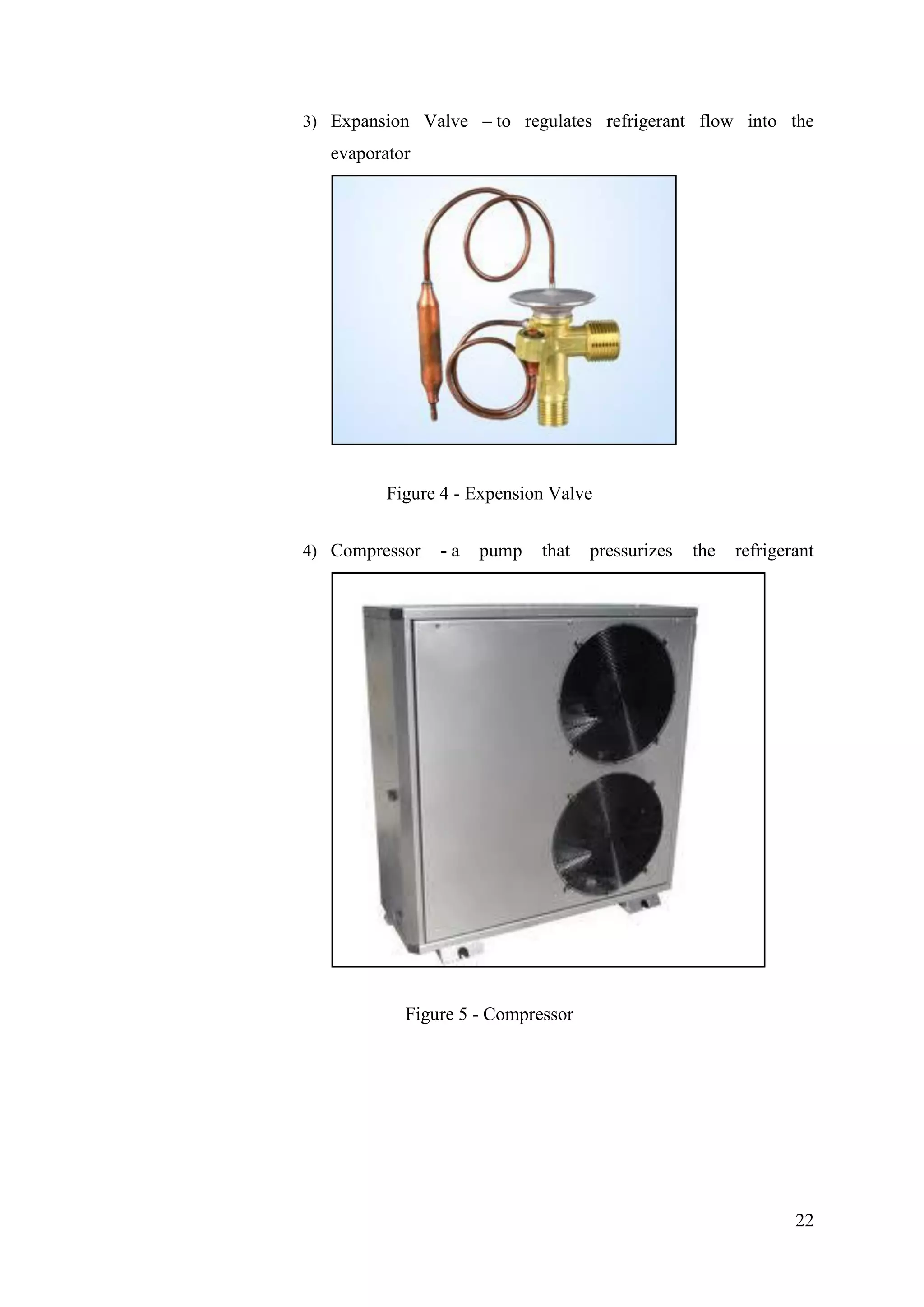22
3) Expansion Valve – to regulates refrigerant flow into the
evaporator
Figure 4 - Expension Valve
4) Compressor - a pump that pressurizes the refrigerant
Figure 5 - Compressor
 