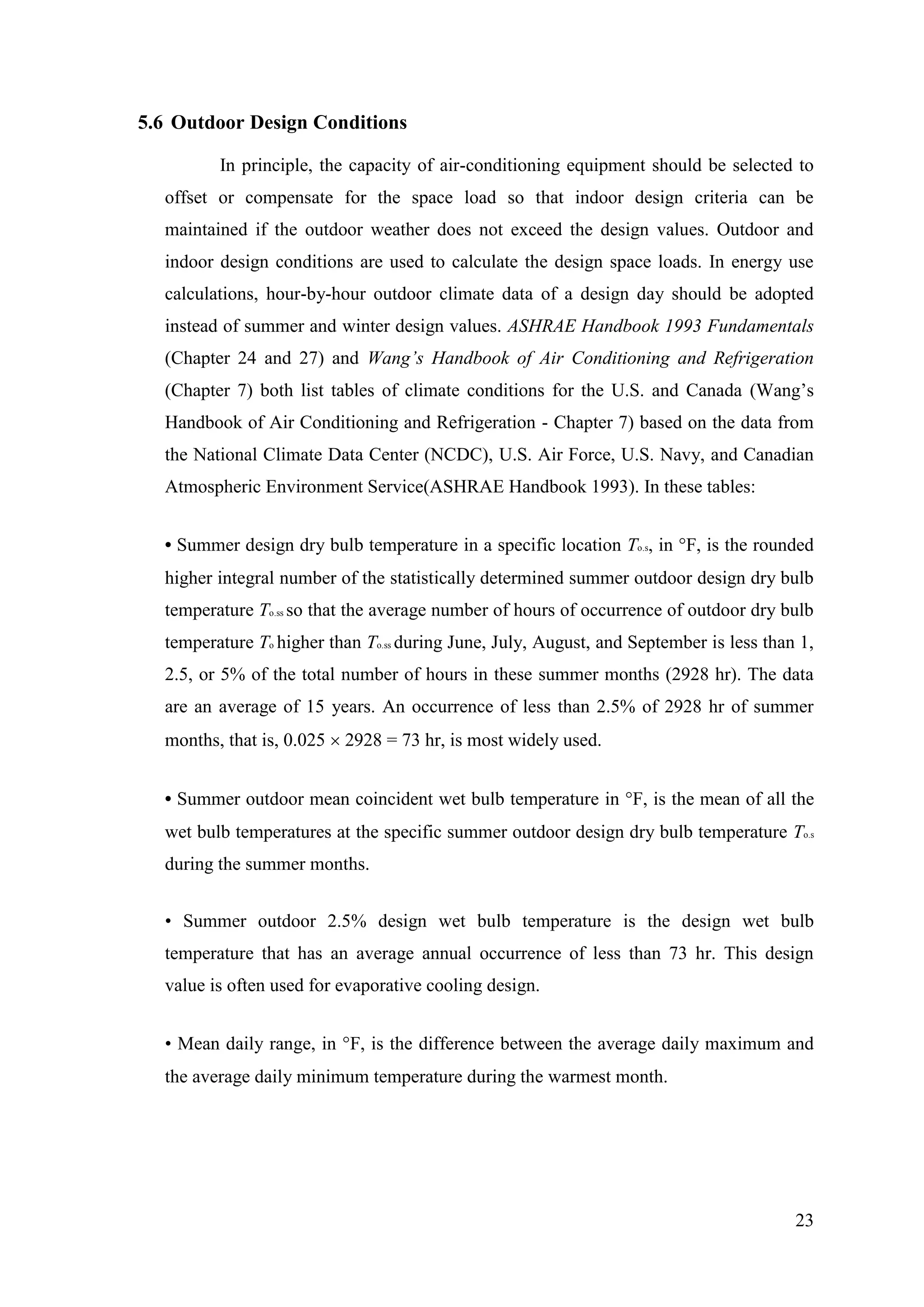 23
5.6 Outdoor Design Conditions
In principle, the capacity of air-conditioning equipment should be selected to
offset or compensate for the space load so that indoor design criteria can be
maintained if the outdoor weather does not exceed the design values. Outdoor and
indoor design conditions are used to calculate the design space loads. In energy use
calculations, hour-by-hour outdoor climate data of a design day should be adopted
instead of summer and winter design values. ASHRAE Handbook 1993 Fundamentals
(Chapter 24 and 27) and Wang’s Handbook of Air Conditioning and Refrigeration
(Chapter 7) both list tables of climate conditions for the U.S. and Canada (Wang‘s
Handbook of Air Conditioning and Refrigeration - Chapter 7) based on the data from
the National Climate Data Center (NCDC), U.S. Air Force, U.S. Navy, and Canadian
Atmospheric Environment Service(ASHRAE Handbook 1993). In these tables:
• Summer design dry bulb temperature in a specific location To.s, in F, is the rounded
higher integral number of the statistically determined summer outdoor design dry bulb
temperature To.ss so that the average number of hours of occurrence of outdoor dry bulb
temperature To higher than To.ss during June, July, August, and September is less than 1,
2.5, or 5% of the total number of hours in these summer months (2928 hr). The data
are an average of 15 years. An occurrence of less than 2.5% of 2928 hr of summer
months, that is, 0.025 2928 = 73 hr, is most widely used.
• Summer outdoor mean coincident wet bulb temperature in F, is the mean of all the
wet bulb temperatures at the specific summer outdoor design dry bulb temperature To.s
during the summer months.
• Summer outdoor 2.5% design wet bulb temperature is the design wet bulb
temperature that has an average annual occurrence of less than 73 hr. This design
value is often used for evaporative cooling design.
• Mean daily range, in F, is the difference between the average daily maximum and
the average daily minimum temperature during the warmest month.
 