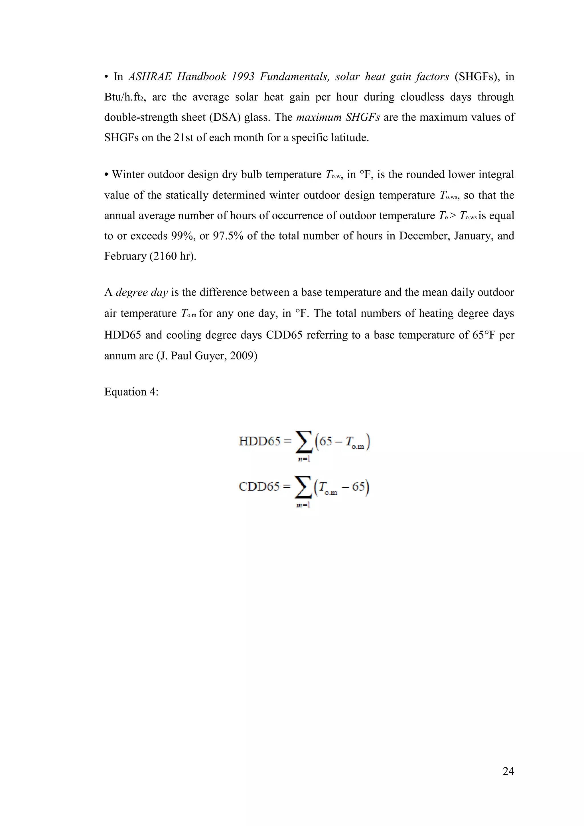 24
• In ASHRAE Handbook 1993 Fundamentals, solar heat gain factors (SHGFs), in
Btu/h.ft2, are the average solar heat gain per hour during cloudless days through
double-strength sheet (DSA) glass. The maximum SHGFs are the maximum values of
SHGFs on the 21st of each month for a specific latitude.
• Winter outdoor design dry bulb temperature To.w, in F, is the rounded lower integral
value of the statically determined winter outdoor design temperature To.ws, so that the
annual average number of hours of occurrence of outdoor temperature To > To.ws is equal
to or exceeds 99%, or 97.5% of the total number of hours in December, January, and
February (2160 hr).
A degree day is the difference between a base temperature and the mean daily outdoor
air temperature To.m for any one day, in F. The total numbers of heating degree days
HDD65 and cooling degree days CDD65 referring to a base temperature of 65F per
annum are (J. Paul Guyer, 2009)
Equation 4:
 