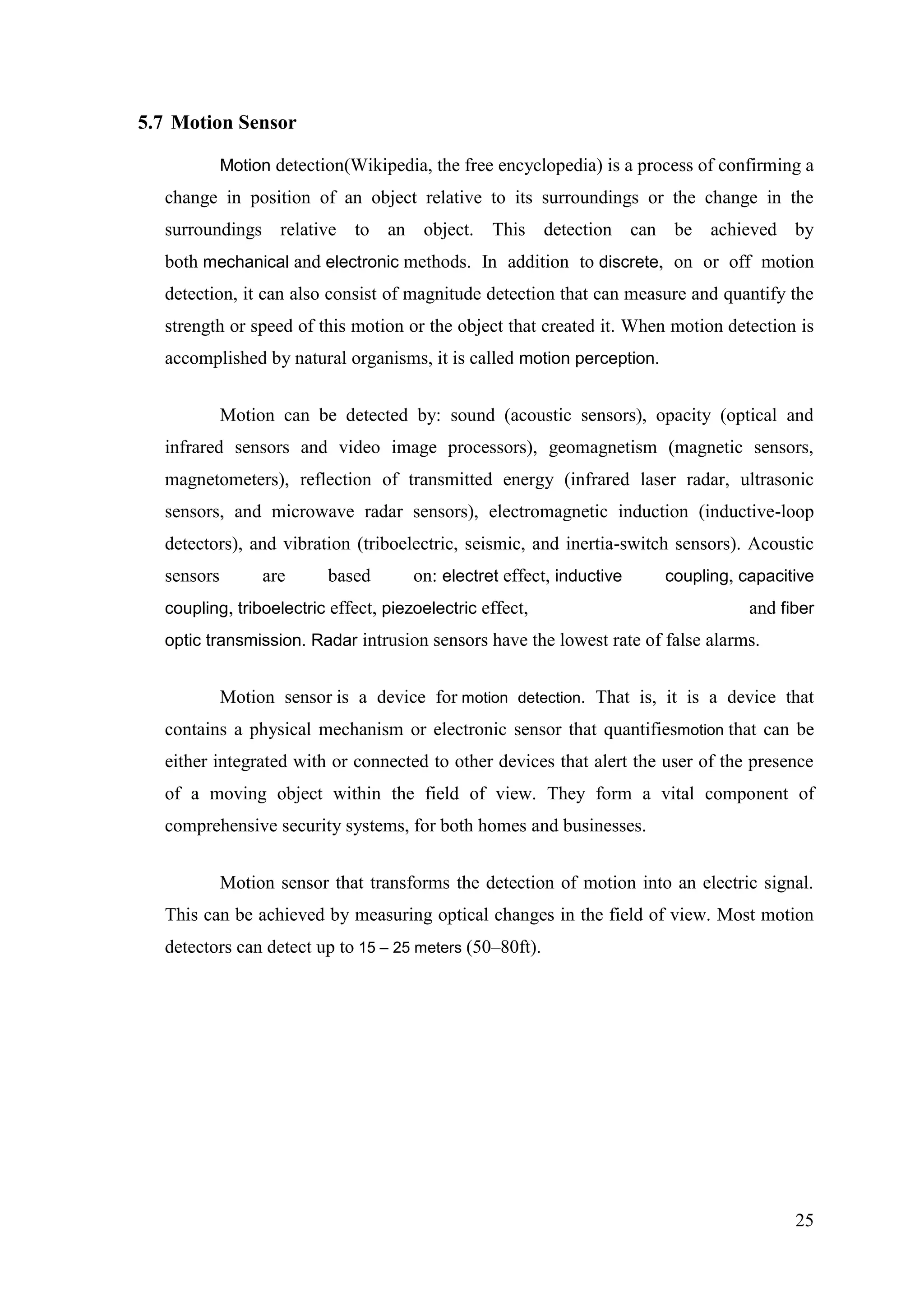 25
5.7 Motion Sensor
Motion detection(Wikipedia, the free encyclopedia) is a process of confirming a
change in position of an object relative to its surroundings or the change in the
surroundings relative to an object. This detection can be achieved by
both mechanical and electronic methods. In addition to discrete, on or off motion
detection, it can also consist of magnitude detection that can measure and quantify the
strength or speed of this motion or the object that created it. When motion detection is
accomplished by natural organisms, it is called motion perception.
Motion can be detected by: sound (acoustic sensors), opacity (optical and
infrared sensors and video image processors), geomagnetism (magnetic sensors,
magnetometers), reflection of transmitted energy (infrared laser radar, ultrasonic
sensors, and microwave radar sensors), electromagnetic induction (inductive-loop
detectors), and vibration (triboelectric, seismic, and inertia-switch sensors). Acoustic
sensors are based on: electret effect, inductive coupling, capacitive
coupling, triboelectric effect, piezoelectric effect, and fiber
optic transmission. Radar intrusion sensors have the lowest rate of false alarms.
Motion sensor is a device for motion detection. That is, it is a device that
contains a physical mechanism or electronic sensor that quantifiesmotion that can be
either integrated with or connected to other devices that alert the user of the presence
of a moving object within the field of view. They form a vital component of
comprehensive security systems, for both homes and businesses.
Motion sensor that transforms the detection of motion into an electric signal.
This can be achieved by measuring optical changes in the field of view. Most motion
detectors can detect up to 15 – 25 meters (50–80ft).
 