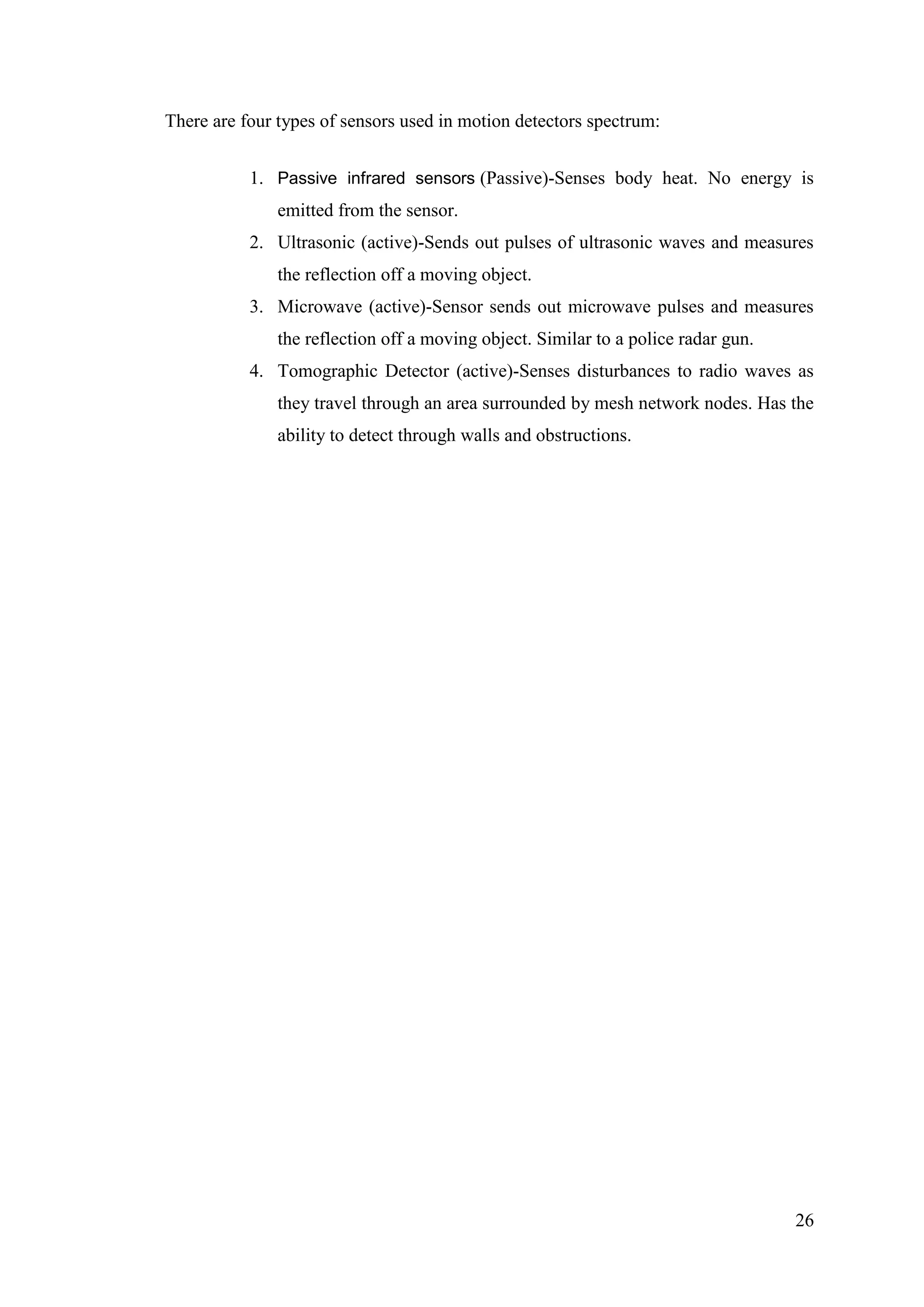 26
There are four types of sensors used in motion detectors spectrum:
1. Passive infrared sensors (Passive)-Senses body heat. No energy is
emitted from the sensor.
2. Ultrasonic (active)-Sends out pulses of ultrasonic waves and measures
the reflection off a moving object.
3. Microwave (active)-Sensor sends out microwave pulses and measures
the reflection off a moving object. Similar to a police radar gun.
4. Tomographic Detector (active)-Senses disturbances to radio waves as
they travel through an area surrounded by mesh network nodes. Has the
ability to detect through walls and obstructions.
 