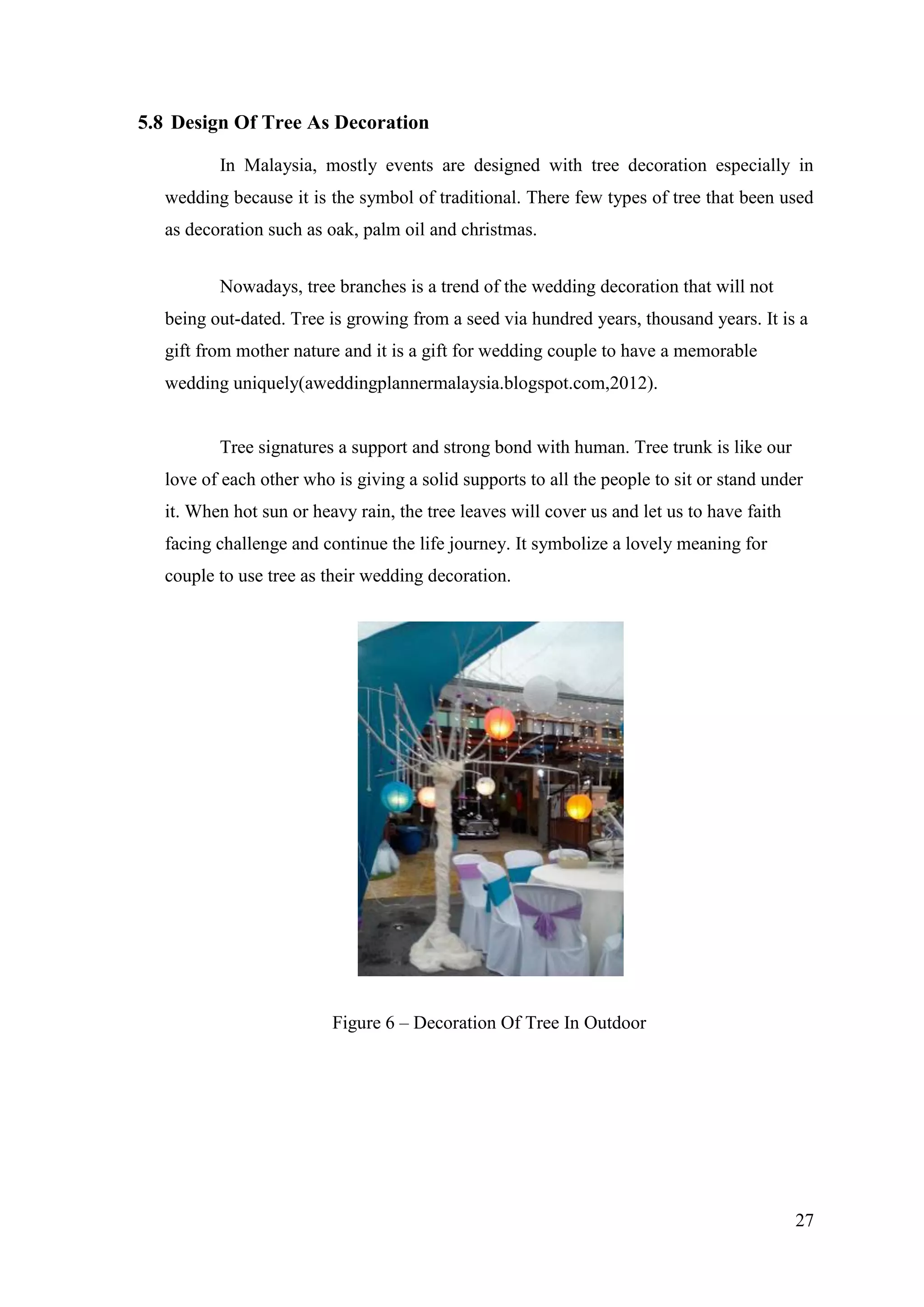27
5.8 Design Of Tree As Decoration
In Malaysia, mostly events are designed with tree decoration especially in
wedding because it is the symbol of traditional. There few types of tree that been used
as decoration such as oak, palm oil and christmas.
Nowadays, tree branches is a trend of the wedding decoration that will not
being out-dated. Tree is growing from a seed via hundred years, thousand years. It is a
gift from mother nature and it is a gift for wedding couple to have a memorable
wedding uniquely(aweddingplannermalaysia.blogspot.com,2012).
Tree signatures a support and strong bond with human. Tree trunk is like our
love of each other who is giving a solid supports to all the people to sit or stand under
it. When hot sun or heavy rain, the tree leaves will cover us and let us to have faith
facing challenge and continue the life journey. It symbolize a lovely meaning for
couple to use tree as their wedding decoration.
Figure 6 – Decoration Of Tree In Outdoor
 