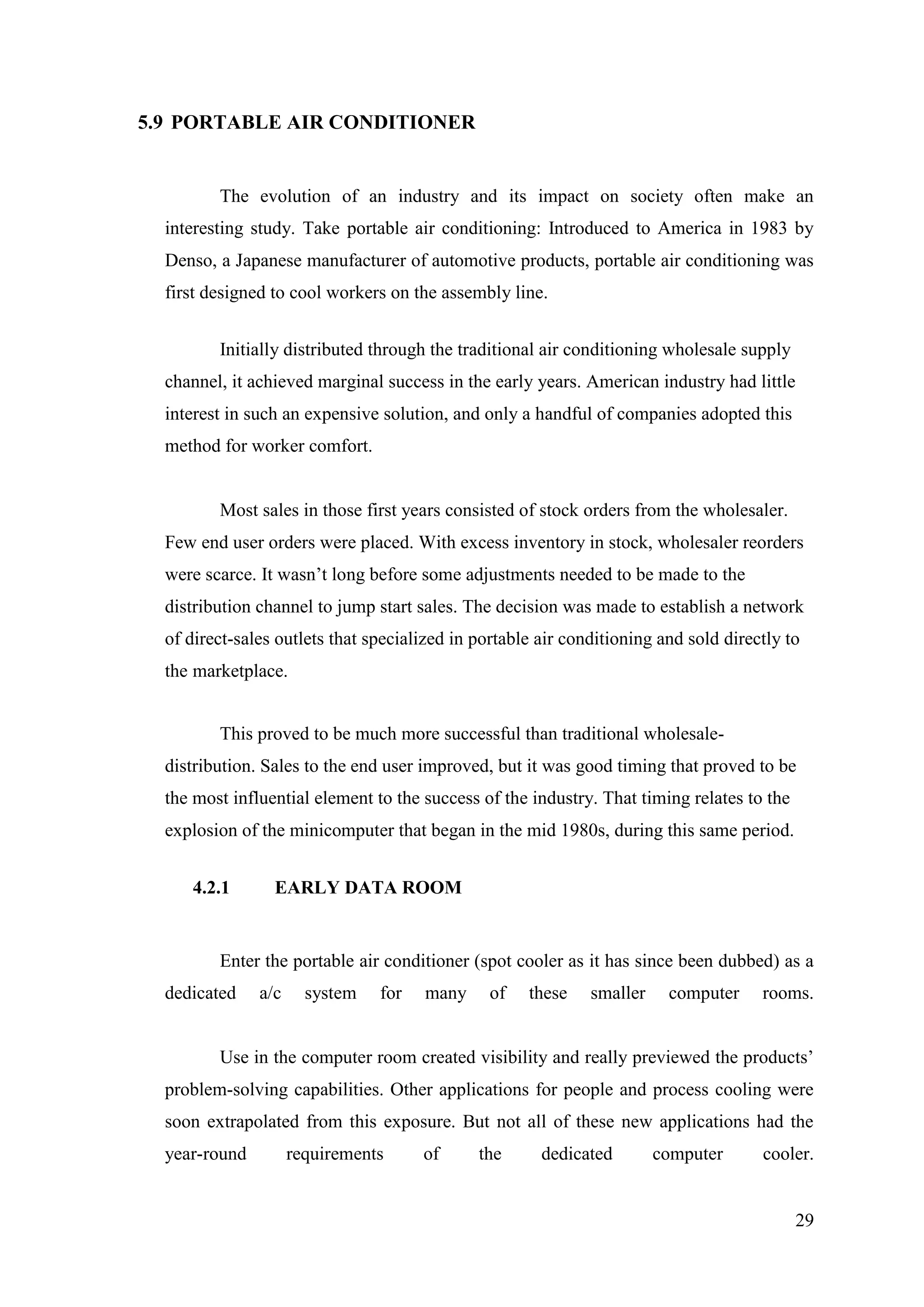 29
5.9 PORTABLE AIR CONDITIONER
The evolution of an industry and its impact on society often make an
interesting study. Take portable air conditioning: Introduced to America in 1983 by
Denso, a Japanese manufacturer of automotive products, portable air conditioning was
first designed to cool workers on the assembly line.
Initially distributed through the traditional air conditioning wholesale supply
channel, it achieved marginal success in the early years. American industry had little
interest in such an expensive solution, and only a handful of companies adopted this
method for worker comfort.
Most sales in those first years consisted of stock orders from the wholesaler.
Few end user orders were placed. With excess inventory in stock, wholesaler reorders
were scarce. It wasn‘t long before some adjustments needed to be made to the
distribution channel to jump start sales. The decision was made to establish a network
of direct-sales outlets that specialized in portable air conditioning and sold directly to
the marketplace.
This proved to be much more successful than traditional wholesale-
distribution. Sales to the end user improved, but it was good timing that proved to be
the most influential element to the success of the industry. That timing relates to the
explosion of the minicomputer that began in the mid 1980s, during this same period.
4.2.1 EARLY DATA ROOM
Enter the portable air conditioner (spot cooler as it has since been dubbed) as a
dedicated a/c system for many of these smaller computer rooms.
Use in the computer room created visibility and really previewed the products‘
problem-solving capabilities. Other applications for people and process cooling were
soon extrapolated from this exposure. But not all of these new applications had the
year-round requirements of the dedicated computer cooler.
 