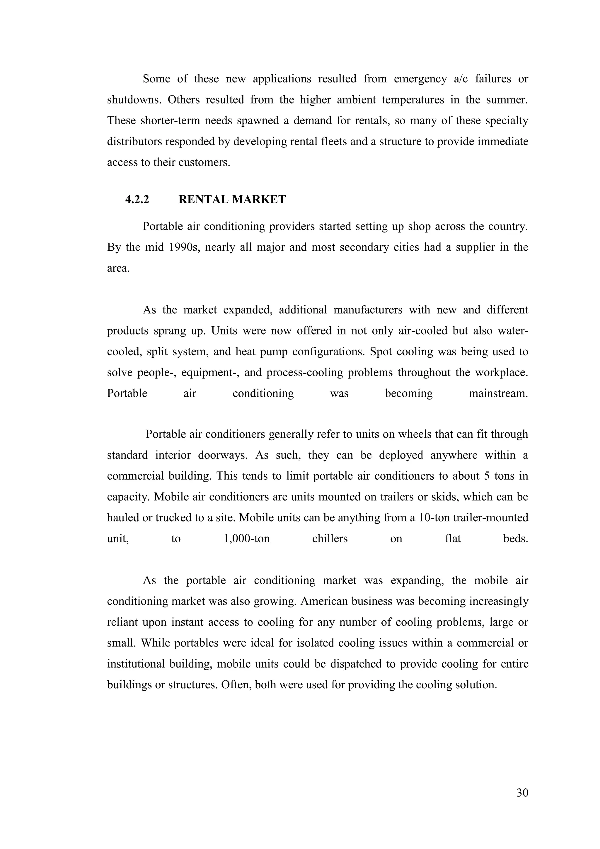 30
Some of these new applications resulted from emergency a/c failures or
shutdowns. Others resulted from the higher ambient temperatures in the summer.
These shorter-term needs spawned a demand for rentals, so many of these specialty
distributors responded by developing rental fleets and a structure to provide immediate
access to their customers.
4.2.2 RENTAL MARKET
Portable air conditioning providers started setting up shop across the country.
By the mid 1990s, nearly all major and most secondary cities had a supplier in the
area.
As the market expanded, additional manufacturers with new and different
products sprang up. Units were now offered in not only air-cooled but also water-
cooled, split system, and heat pump configurations. Spot cooling was being used to
solve people-, equipment-, and process-cooling problems throughout the workplace.
Portable air conditioning was becoming mainstream.
Portable air conditioners generally refer to units on wheels that can fit through
standard interior doorways. As such, they can be deployed anywhere within a
commercial building. This tends to limit portable air conditioners to about 5 tons in
capacity. Mobile air conditioners are units mounted on trailers or skids, which can be
hauled or trucked to a site. Mobile units can be anything from a 10-ton trailer-mounted
unit, to 1,000-ton chillers on flat beds.
As the portable air conditioning market was expanding, the mobile air
conditioning market was also growing. American business was becoming increasingly
reliant upon instant access to cooling for any number of cooling problems, large or
small. While portables were ideal for isolated cooling issues within a commercial or
institutional building, mobile units could be dispatched to provide cooling for entire
buildings or structures. Often, both were used for providing the cooling solution.
 
