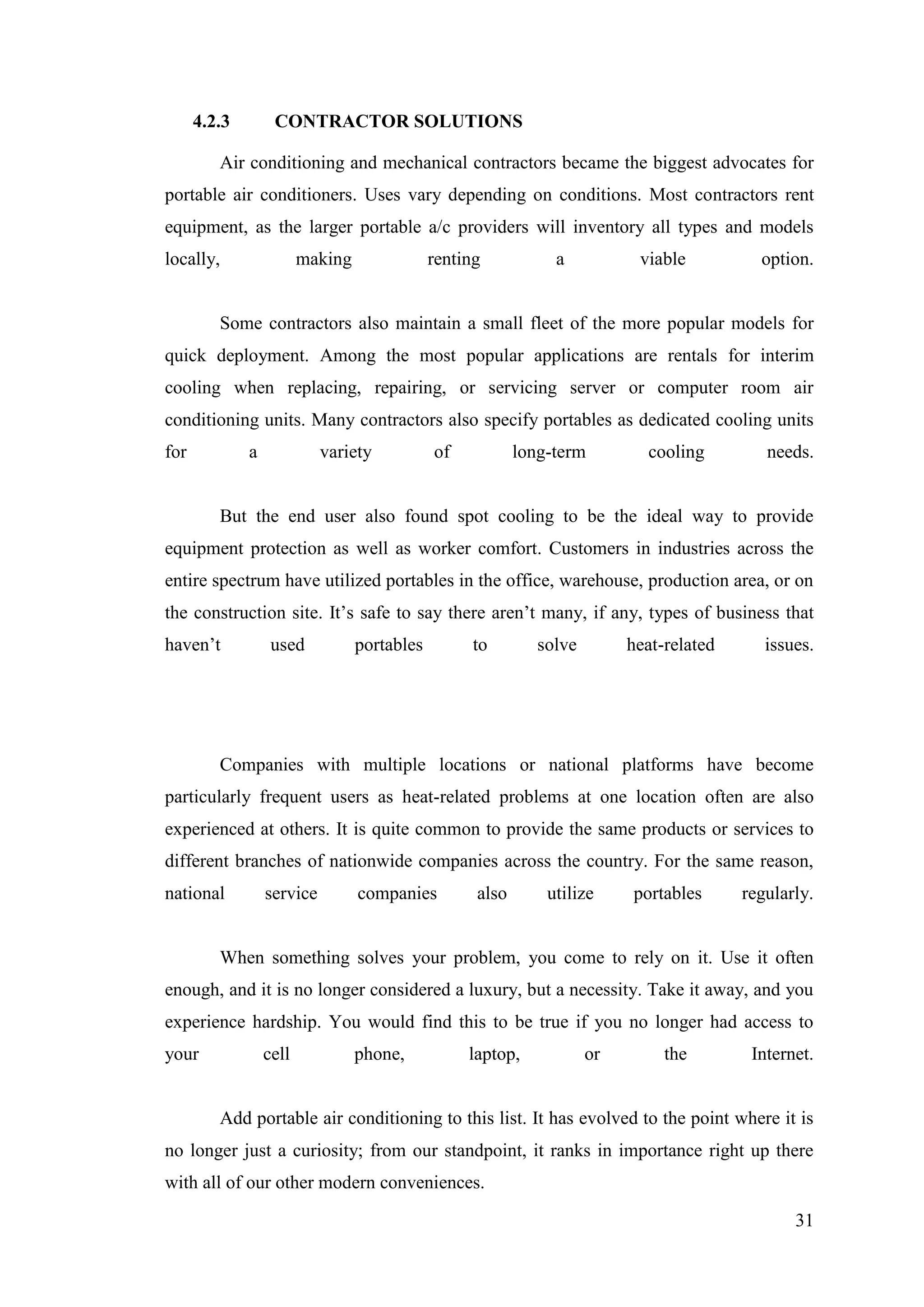 31
4.2.3 CONTRACTOR SOLUTIONS
Air conditioning and mechanical contractors became the biggest advocates for
portable air conditioners. Uses vary depending on conditions. Most contractors rent
equipment, as the larger portable a/c providers will inventory all types and models
locally, making renting a viable option.
Some contractors also maintain a small fleet of the more popular models for
quick deployment. Among the most popular applications are rentals for interim
cooling when replacing, repairing, or servicing server or computer room air
conditioning units. Many contractors also specify portables as dedicated cooling units
for a variety of long-term cooling needs.
But the end user also found spot cooling to be the ideal way to provide
equipment protection as well as worker comfort. Customers in industries across the
entire spectrum have utilized portables in the office, warehouse, production area, or on
the construction site. It‘s safe to say there aren‘t many, if any, types of business that
haven‘t used portables to solve heat-related issues.
Companies with multiple locations or national platforms have become
particularly frequent users as heat-related problems at one location often are also
experienced at others. It is quite common to provide the same products or services to
different branches of nationwide companies across the country. For the same reason,
national service companies also utilize portables regularly.
When something solves your problem, you come to rely on it. Use it often
enough, and it is no longer considered a luxury, but a necessity. Take it away, and you
experience hardship. You would find this to be true if you no longer had access to
your cell phone, laptop, or the Internet.
Add portable air conditioning to this list. It has evolved to the point where it is
no longer just a curiosity; from our standpoint, it ranks in importance right up there
with all of our other modern conveniences.
 