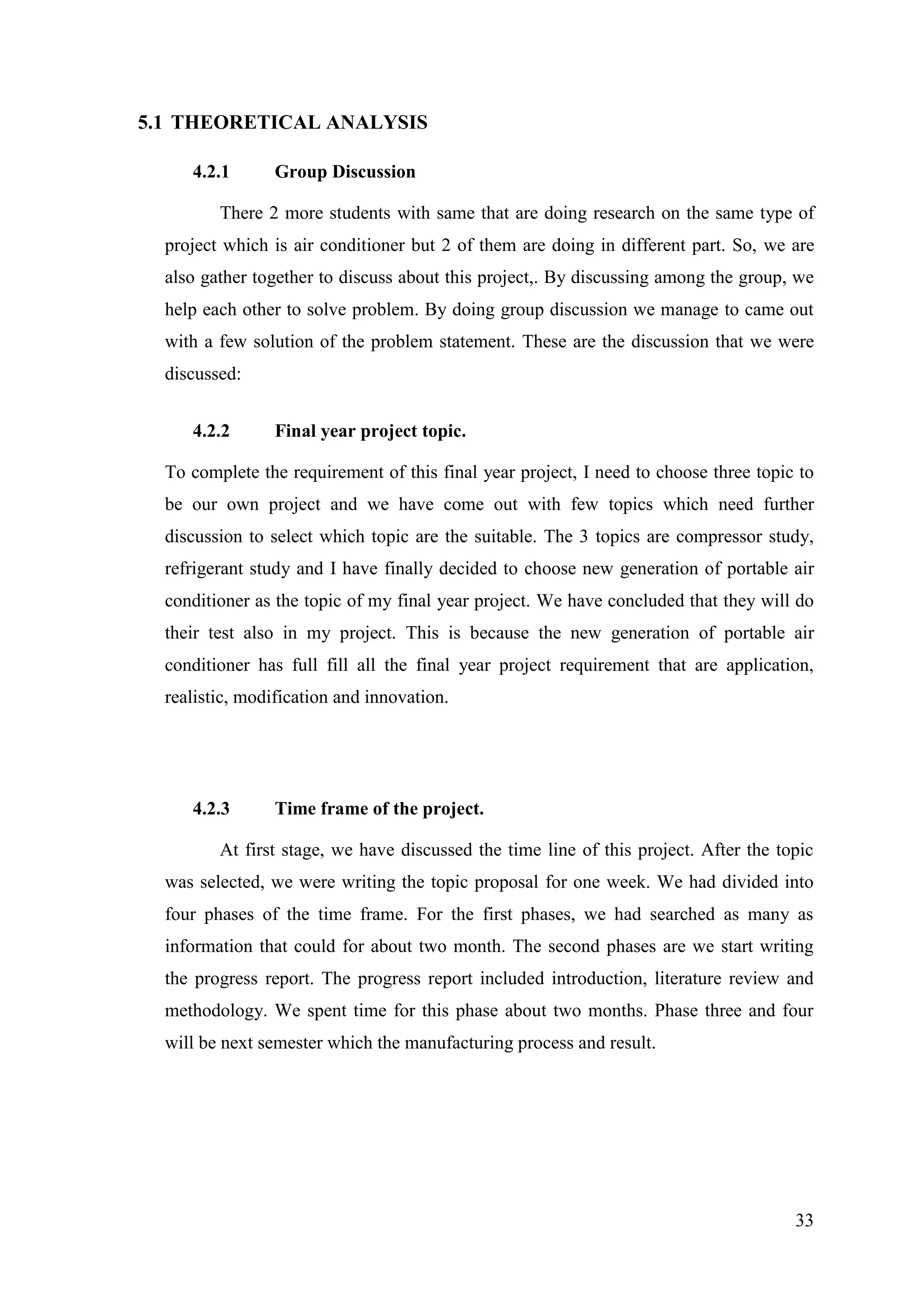 33
5.1 THEORETICAL ANALYSIS
4.2.1 Group Discussion
There 2 more students with same that are doing research on the same type of
project which is air conditioner but 2 of them are doing in different part. So, we are
also gather together to discuss about this project,. By discussing among the group, we
help each other to solve problem. By doing group discussion we manage to came out
with a few solution of the problem statement. These are the discussion that we were
discussed:
4.2.2 Final year project topic.
To complete the requirement of this final year project, I need to choose three topic to
be our own project and we have come out with few topics which need further
discussion to select which topic are the suitable. The 3 topics are compressor study,
refrigerant study and I have finally decided to choose new generation of portable air
conditioner as the topic of my final year project. We have concluded that they will do
their test also in my project. This is because the new generation of portable air
conditioner has full fill all the final year project requirement that are application,
realistic, modification and innovation.
4.2.3 Time frame of the project.
At first stage, we have discussed the time line of this project. After the topic
was selected, we were writing the topic proposal for one week. We had divided into
four phases of the time frame. For the first phases, we had searched as many as
information that could for about two month. The second phases are we start writing
the progress report. The progress report included introduction, literature review and
methodology. We spent time for this phase about two months. Phase three and four
will be next semester which the manufacturing process and result.
 