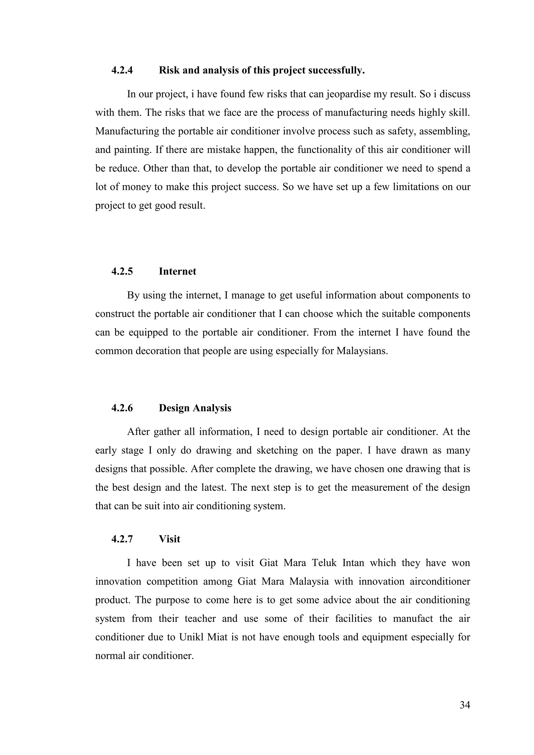 34
4.2.4 Risk and analysis of this project successfully.
In our project, i have found few risks that can jeopardise my result. So i discuss
with them. The risks that we face are the process of manufacturing needs highly skill.
Manufacturing the portable air conditioner involve process such as safety, assembling,
and painting. If there are mistake happen, the functionality of this air conditioner will
be reduce. Other than that, to develop the portable air conditioner we need to spend a
lot of money to make this project success. So we have set up a few limitations on our
project to get good result.
4.2.5 Internet
By using the internet, I manage to get useful information about components to
construct the portable air conditioner that I can choose which the suitable components
can be equipped to the portable air conditioner. From the internet I have found the
common decoration that people are using especially for Malaysians.
4.2.6 Design Analysis
After gather all information, I need to design portable air conditioner. At the
early stage I only do drawing and sketching on the paper. I have drawn as many
designs that possible. After complete the drawing, we have chosen one drawing that is
the best design and the latest. The next step is to get the measurement of the design
that can be suit into air conditioning system.
4.2.7 Visit
I have been set up to visit Giat Mara Teluk Intan which they have won
innovation competition among Giat Mara Malaysia with innovation airconditioner
product. The purpose to come here is to get some advice about the air conditioning
system from their teacher and use some of their facilities to manufact the air
conditioner due to Unikl Miat is not have enough tools and equipment especially for
normal air conditioner.
 