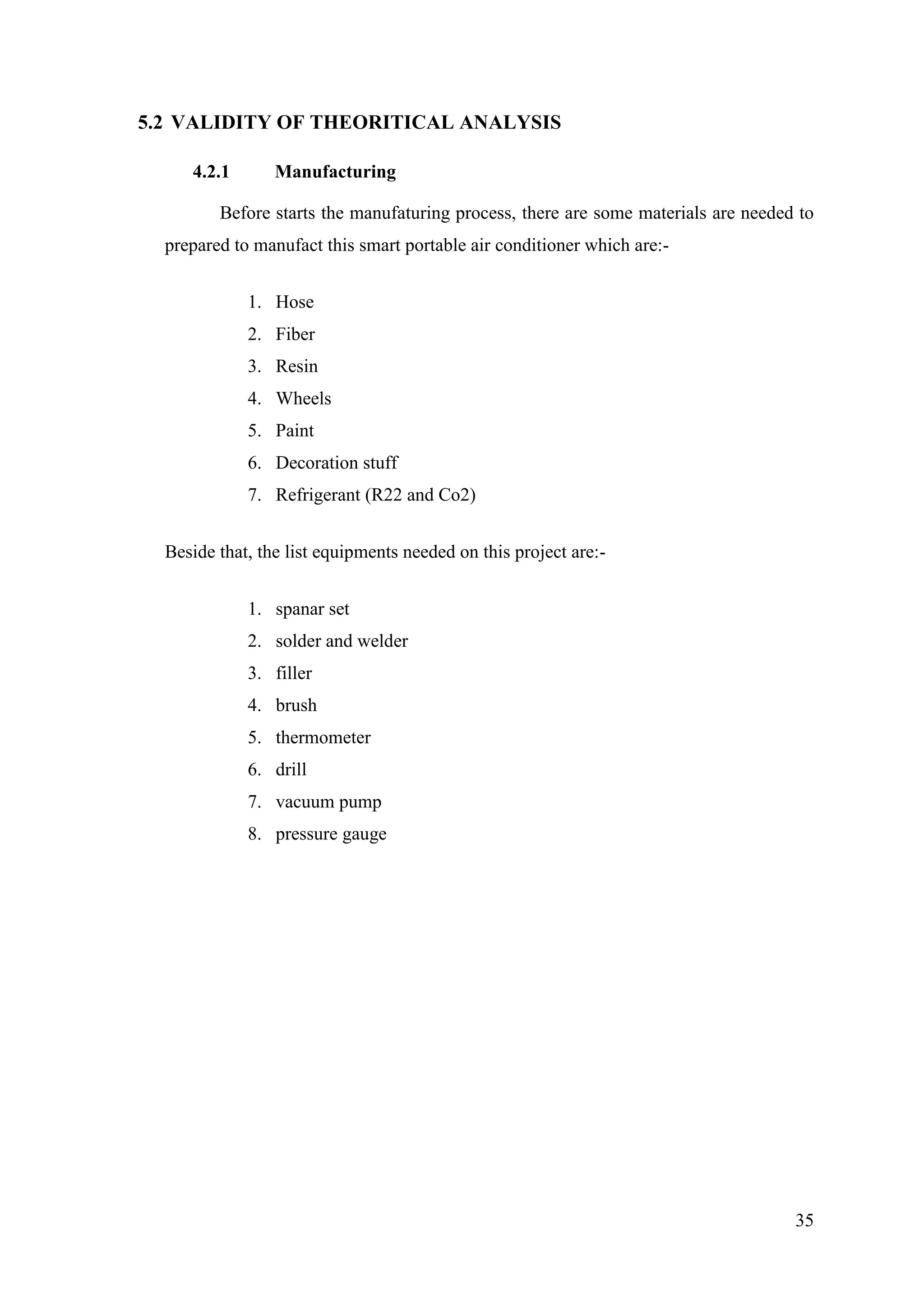 35
5.2 VALIDITY OF THEORITICAL ANALYSIS
4.2.1 Manufacturing
Before starts the manufaturing process, there are some materials are needed to
prepared to manufact this smart portable air conditioner which are:-
1. Hose
2. Fiber
3. Resin
4. Wheels
5. Paint
6. Decoration stuff
7. Refrigerant (R22 and Co2)
Beside that, the list equipments needed on this project are:-
1. spanar set
2. solder and welder
3. filler
4. brush
5. thermometer
6. drill
7. vacuum pump
8. pressure gauge
 