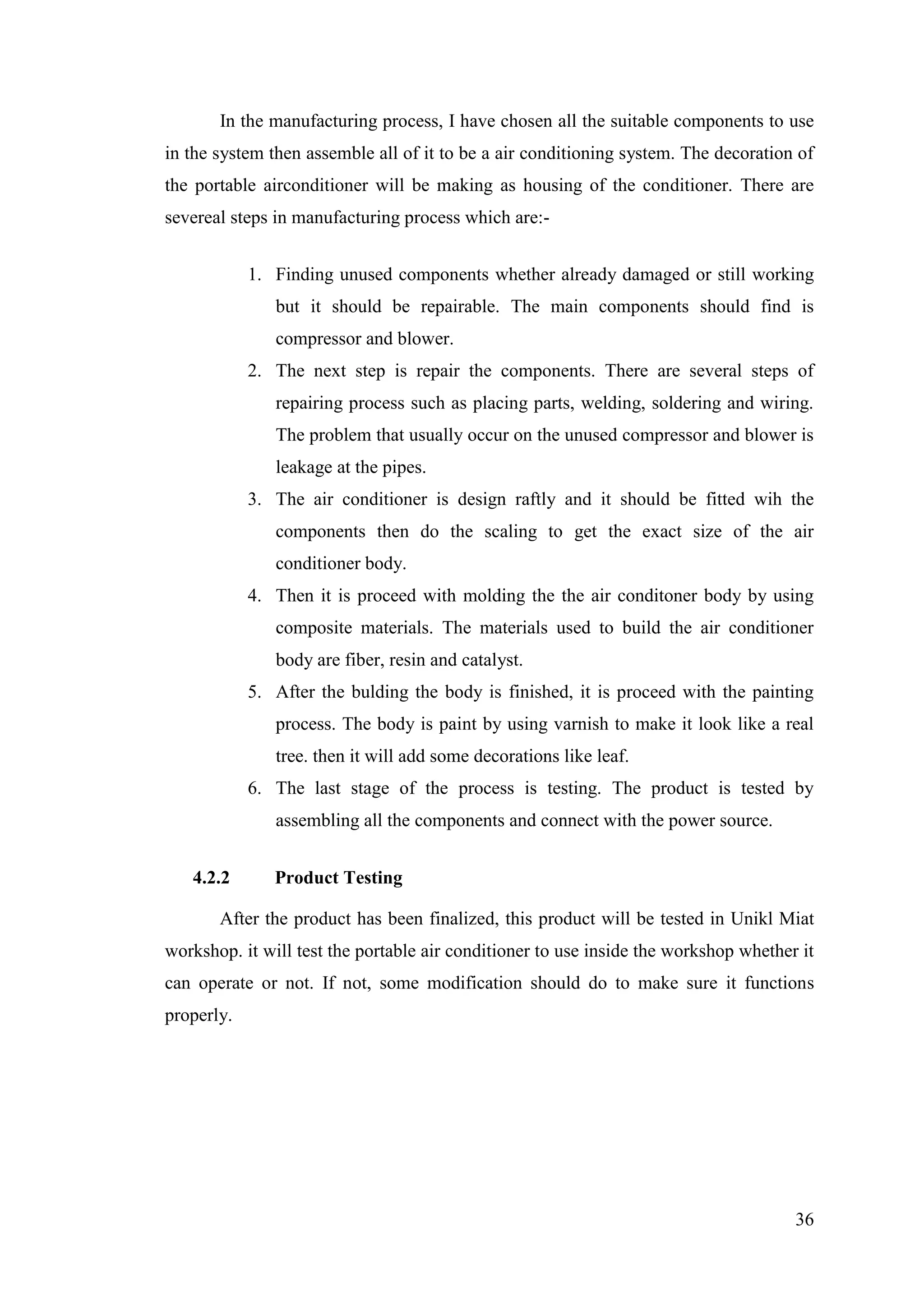 36
In the manufacturing process, I have chosen all the suitable components to use
in the system then assemble all of it to be a air conditioning system. The decoration of
the portable airconditioner will be making as housing of the conditioner. There are
severeal steps in manufacturing process which are:-
1. Finding unused components whether already damaged or still working
but it should be repairable. The main components should find is
compressor and blower.
2. The next step is repair the components. There are several steps of
repairing process such as placing parts, welding, soldering and wiring.
The problem that usually occur on the unused compressor and blower is
leakage at the pipes.
3. The air conditioner is design raftly and it should be fitted wih the
components then do the scaling to get the exact size of the air
conditioner body.
4. Then it is proceed with molding the the air conditoner body by using
composite materials. The materials used to build the air conditioner
body are fiber, resin and catalyst.
5. After the bulding the body is finished, it is proceed with the painting
process. The body is paint by using varnish to make it look like a real
tree. then it will add some decorations like leaf.
6. The last stage of the process is testing. The product is tested by
assembling all the components and connect with the power source.
4.2.2 Product Testing
After the product has been finalized, this product will be tested in Unikl Miat
workshop. it will test the portable air conditioner to use inside the workshop whether it
can operate or not. If not, some modification should do to make sure it functions
properly.
 