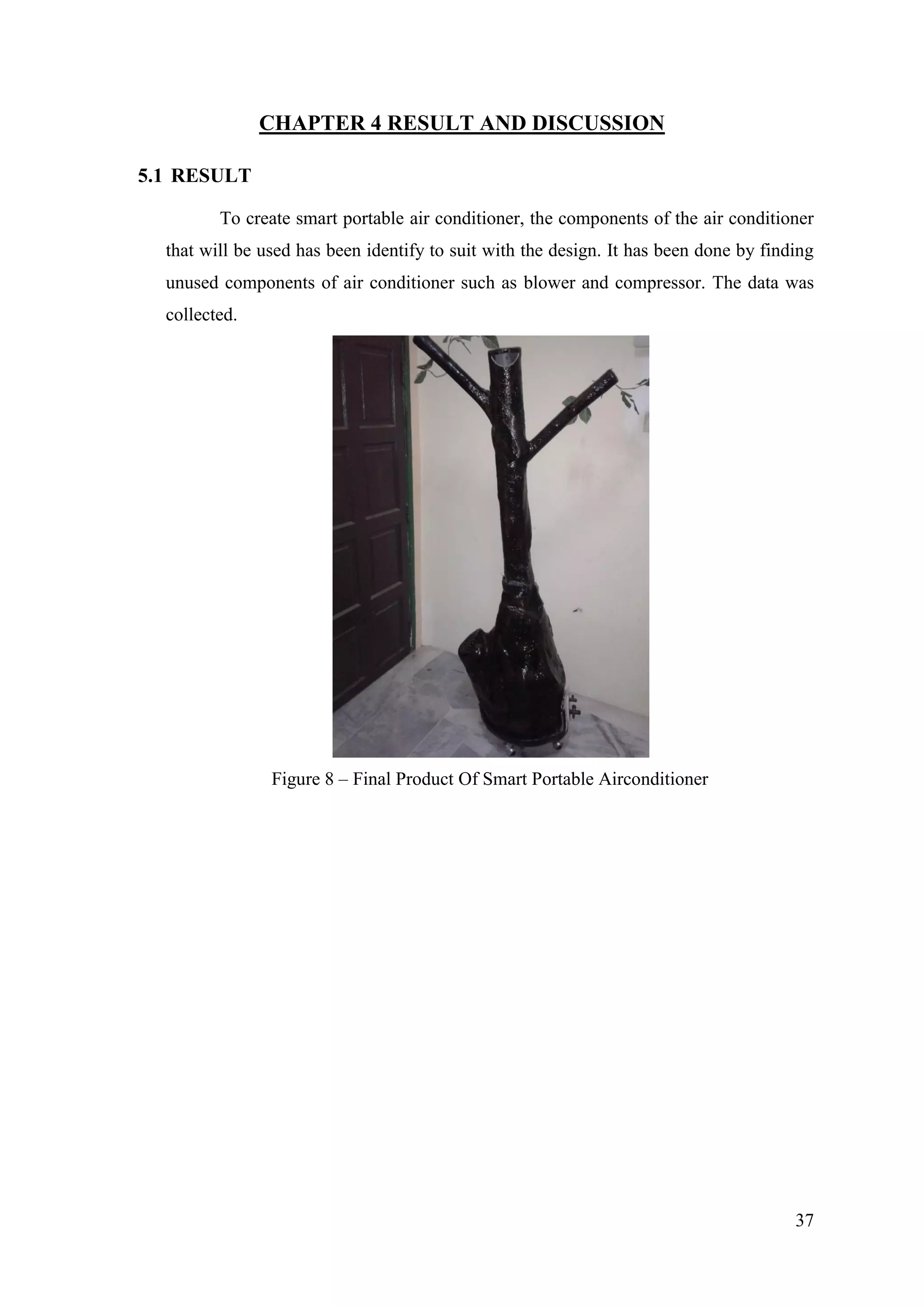 37
CHAPTER 4 RESULT AND DISCUSSION
5.1 RESULT
To create smart portable air conditioner, the components of the air conditioner
that will be used has been identify to suit with the design. It has been done by finding
unused components of air conditioner such as blower and compressor. The data was
collected.
Figure 8 – Final Product Of Smart Portable Airconditioner
 