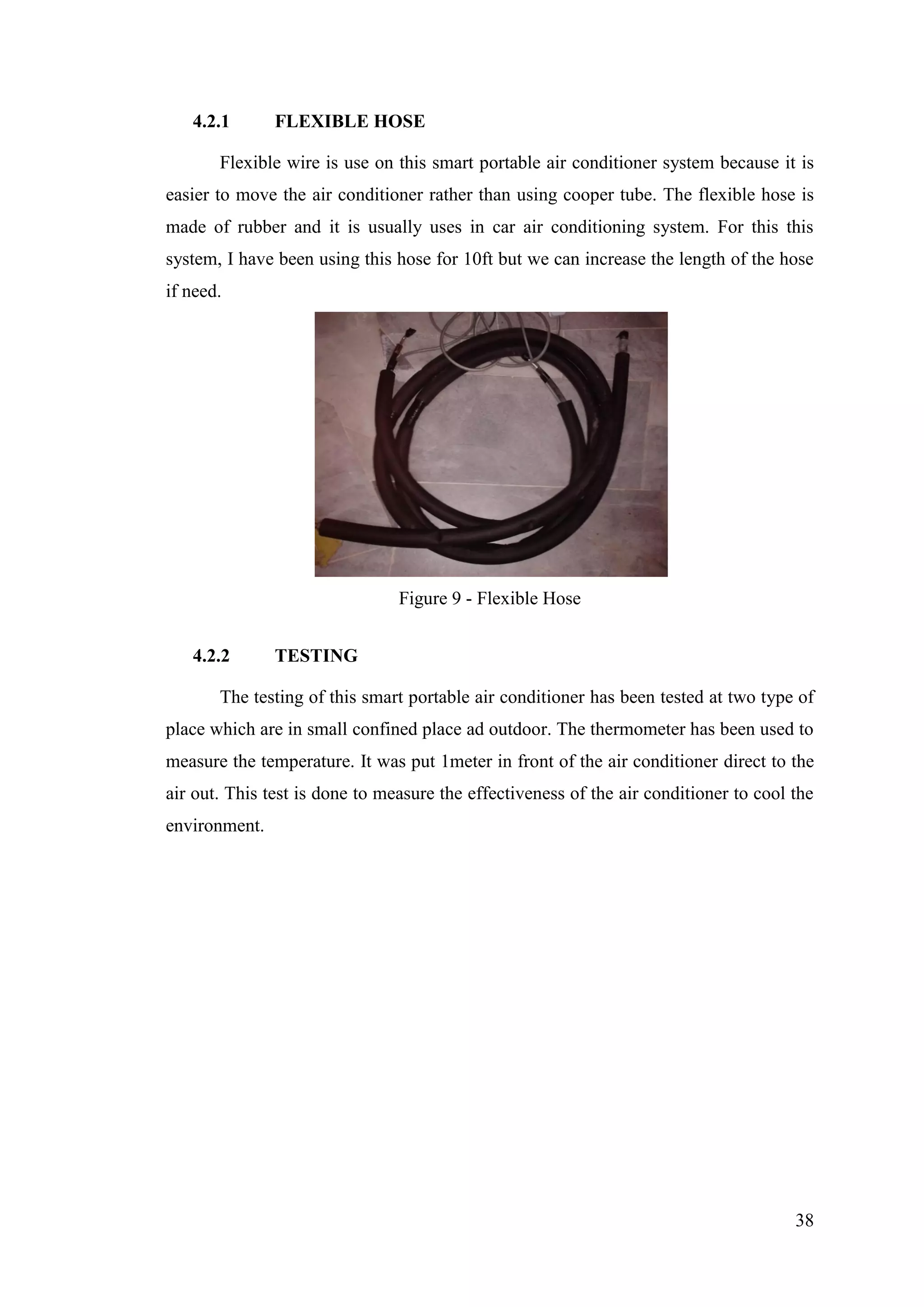 38
4.2.1 FLEXIBLE HOSE
Flexible wire is use on this smart portable air conditioner system because it is
easier to move the air conditioner rather than using cooper tube. The flexible hose is
made of rubber and it is usually uses in car air conditioning system. For this this
system, I have been using this hose for 10ft but we can increase the length of the hose
if need.
Figure 9 - Flexible Hose
4.2.2 TESTING
The testing of this smart portable air conditioner has been tested at two type of
place which are in small confined place ad outdoor. The thermometer has been used to
measure the temperature. It was put 1meter in front of the air conditioner direct to the
air out. This test is done to measure the effectiveness of the air conditioner to cool the
environment.
 