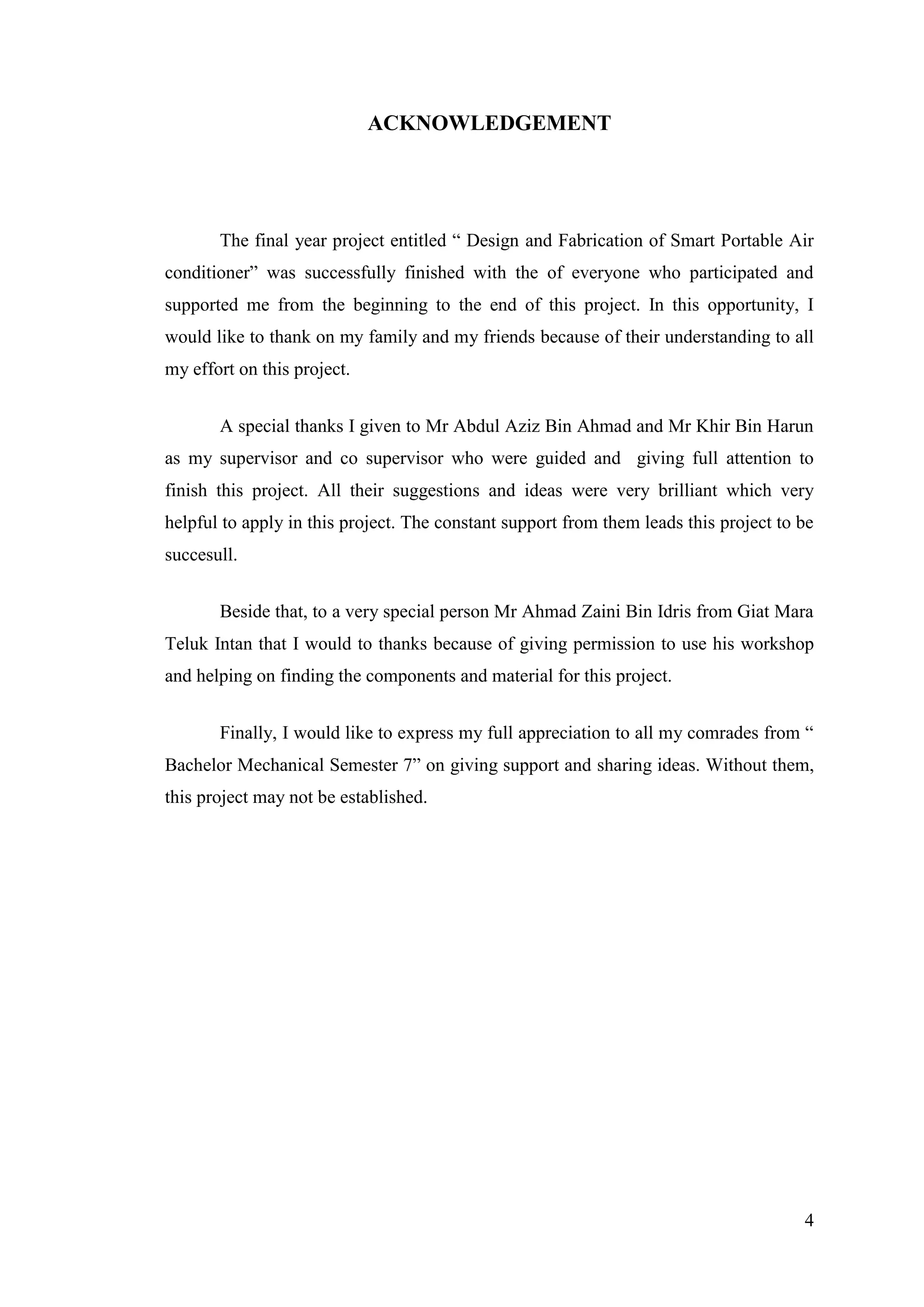 4
ACKNOWLEDGEMENT
The final year project entitled ― Design and Fabrication of Smart Portable Air
conditioner‖ was successfully finished with the of everyone who participated and
supported me from the beginning to the end of this project. In this opportunity, I
would like to thank on my family and my friends because of their understanding to all
my effort on this project.
A special thanks I given to Mr Abdul Aziz Bin Ahmad and Mr Khir Bin Harun
as my supervisor and co supervisor who were guided and giving full attention to
finish this project. All their suggestions and ideas were very brilliant which very
helpful to apply in this project. The constant support from them leads this project to be
succesull.
Beside that, to a very special person Mr Ahmad Zaini Bin Idris from Giat Mara
Teluk Intan that I would to thanks because of giving permission to use his workshop
and helping on finding the components and material for this project.
Finally, I would like to express my full appreciation to all my comrades from ―
Bachelor Mechanical Semester 7‖ on giving support and sharing ideas. Without them,
this project may not be established.
 