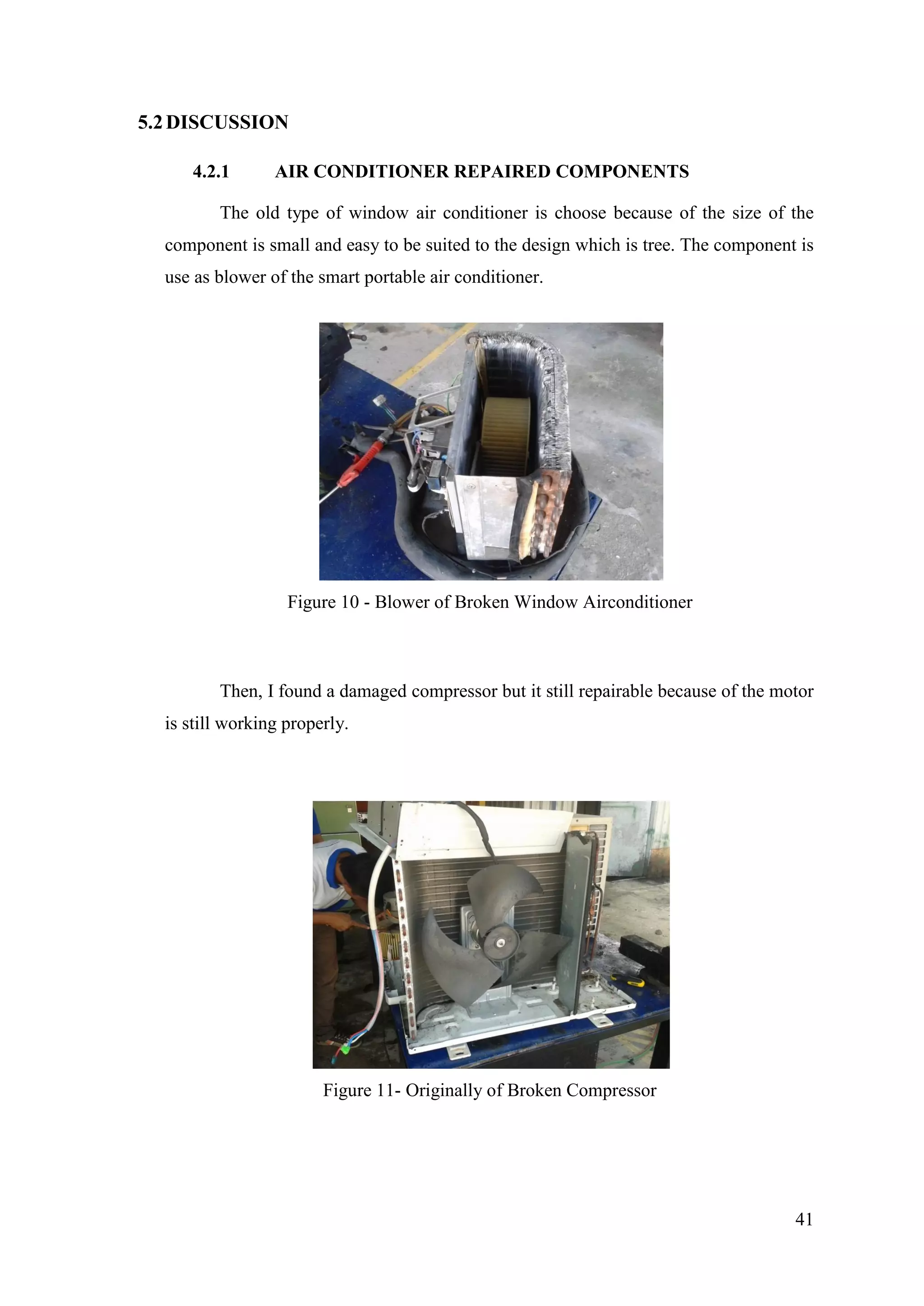41
5.2DISCUSSION
4.2.1 AIR CONDITIONER REPAIRED COMPONENTS
The old type of window air conditioner is choose because of the size of the
component is small and easy to be suited to the design which is tree. The component is
use as blower of the smart portable air conditioner.
Figure 10 - Blower of Broken Window Airconditioner
Then, I found a damaged compressor but it still repairable because of the motor
is still working properly.
Figure 11- Originally of Broken Compressor
 