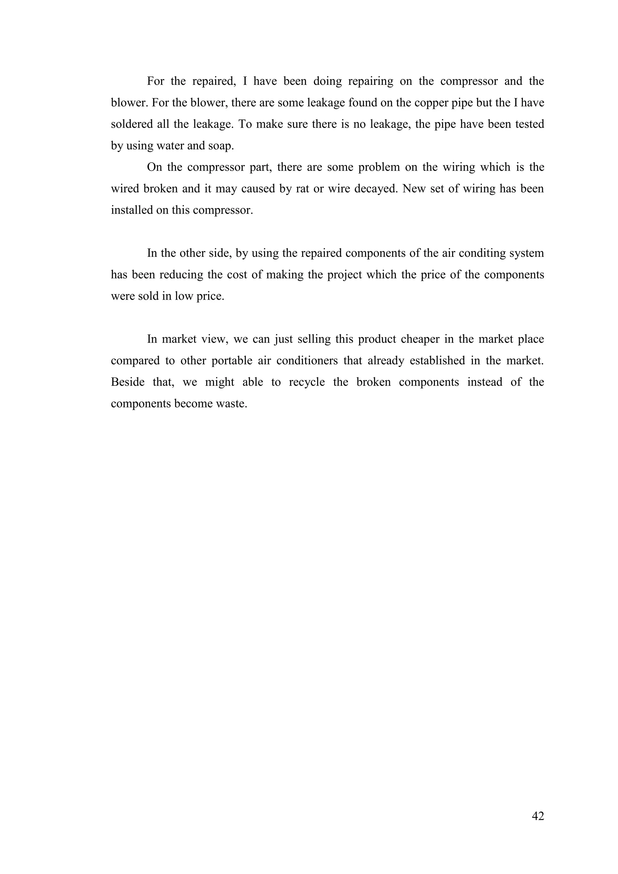 42
For the repaired, I have been doing repairing on the compressor and the
blower. For the blower, there are some leakage found on the copper pipe but the I have
soldered all the leakage. To make sure there is no leakage, the pipe have been tested
by using water and soap.
On the compressor part, there are some problem on the wiring which is the
wired broken and it may caused by rat or wire decayed. New set of wiring has been
installed on this compressor.
In the other side, by using the repaired components of the air conditing system
has been reducing the cost of making the project which the price of the components
were sold in low price.
In market view, we can just selling this product cheaper in the market place
compared to other portable air conditioners that already established in the market.
Beside that, we might able to recycle the broken components instead of the
components become waste.
 