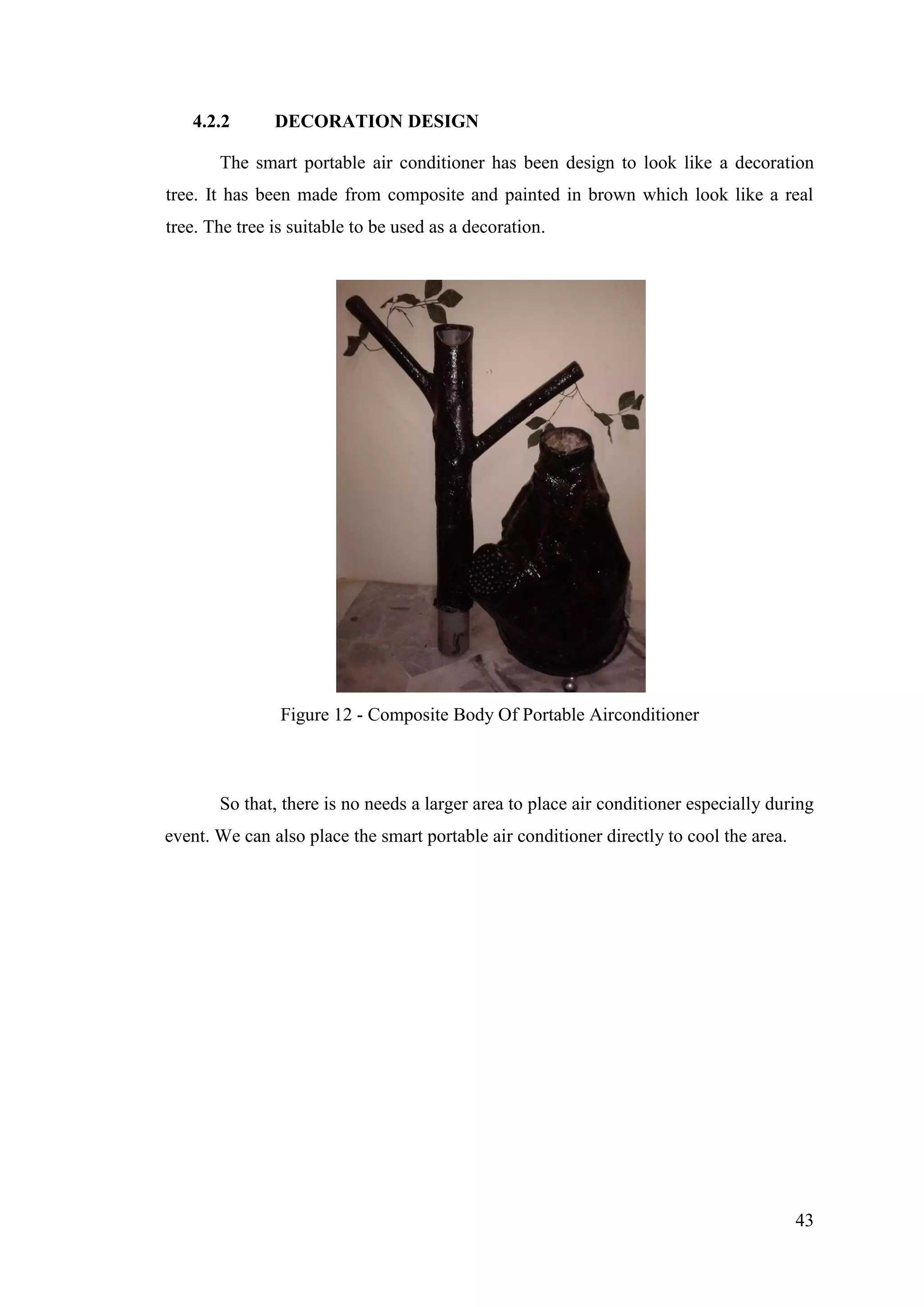 43
4.2.2 DECORATION DESIGN
The smart portable air conditioner has been design to look like a decoration
tree. It has been made from composite and painted in brown which look like a real
tree. The tree is suitable to be used as a decoration.
Figure 12 - Composite Body Of Portable Airconditioner
So that, there is no needs a larger area to place air conditioner especially during
event. We can also place the smart portable air conditioner directly to cool the area.
 