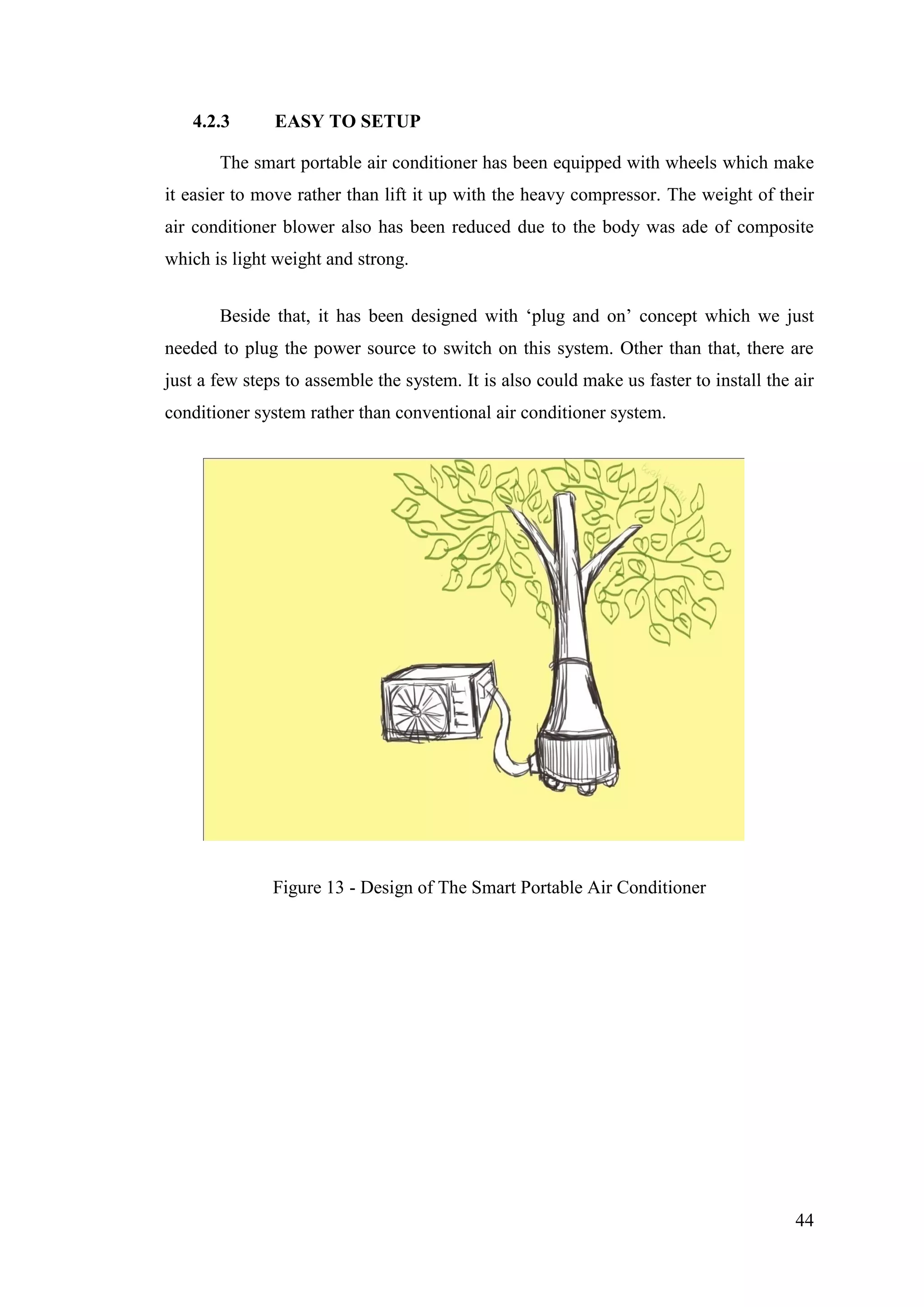 44
4.2.3 EASY TO SETUP
The smart portable air conditioner has been equipped with wheels which make
it easier to move rather than lift it up with the heavy compressor. The weight of their
air conditioner blower also has been reduced due to the body was ade of composite
which is light weight and strong.
Beside that, it has been designed with ‗plug and on‘ concept which we just
needed to plug the power source to switch on this system. Other than that, there are
just a few steps to assemble the system. It is also could make us faster to install the air
conditioner system rather than conventional air conditioner system.
Figure 13 - Design of The Smart Portable Air Conditioner
 