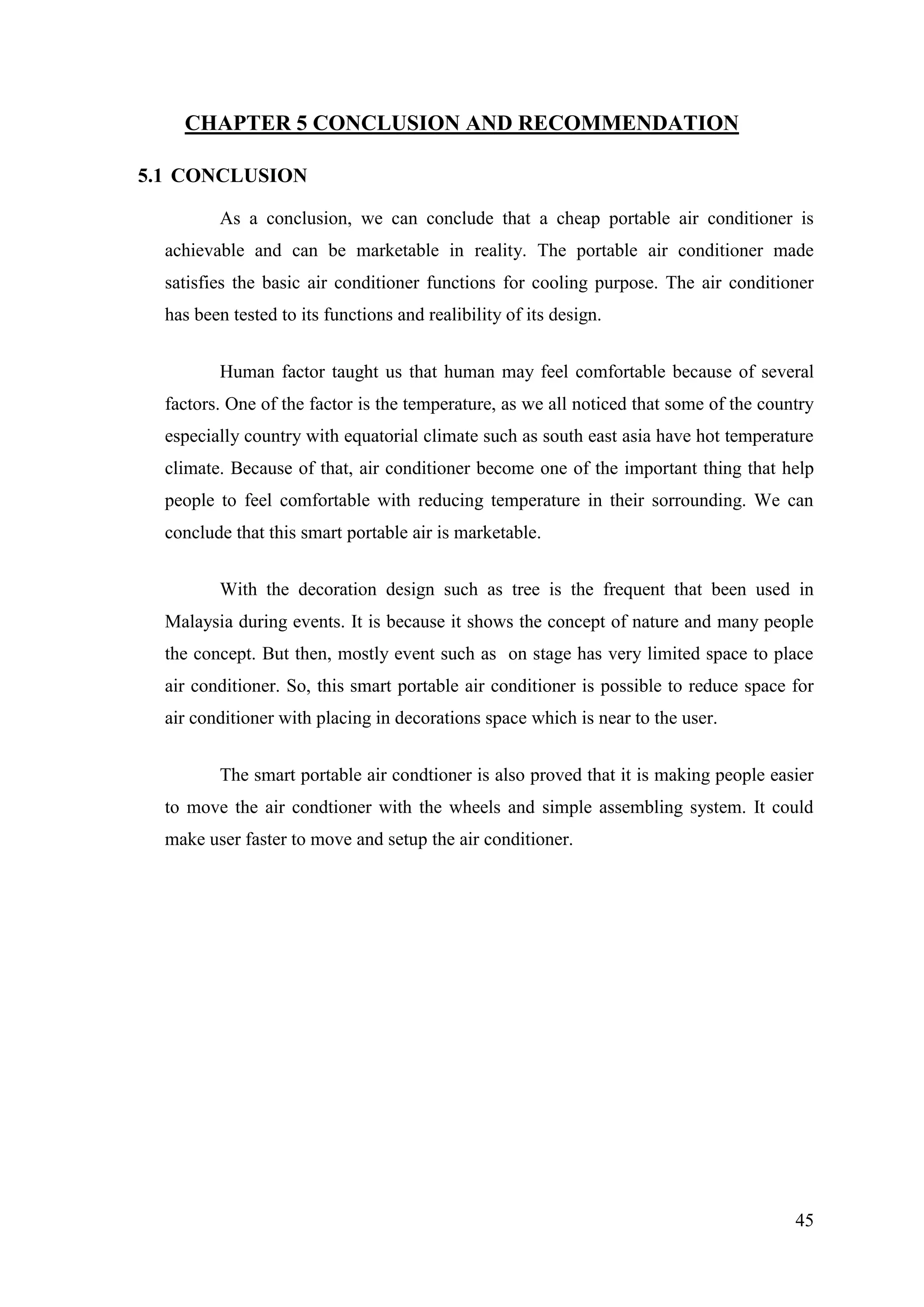 45
CHAPTER 5 CONCLUSION AND RECOMMENDATION
5.1 CONCLUSION
As a conclusion, we can conclude that a cheap portable air conditioner is
achievable and can be marketable in reality. The portable air conditioner made
satisfies the basic air conditioner functions for cooling purpose. The air conditioner
has been tested to its functions and realibility of its design.
Human factor taught us that human may feel comfortable because of several
factors. One of the factor is the temperature, as we all noticed that some of the country
especially country with equatorial climate such as south east asia have hot temperature
climate. Because of that, air conditioner become one of the important thing that help
people to feel comfortable with reducing temperature in their sorrounding. We can
conclude that this smart portable air is marketable.
With the decoration design such as tree is the frequent that been used in
Malaysia during events. It is because it shows the concept of nature and many people
the concept. But then, mostly event such as on stage has very limited space to place
air conditioner. So, this smart portable air conditioner is possible to reduce space for
air conditioner with placing in decorations space which is near to the user.
The smart portable air condtioner is also proved that it is making people easier
to move the air condtioner with the wheels and simple assembling system. It could
make user faster to move and setup the air conditioner.
 