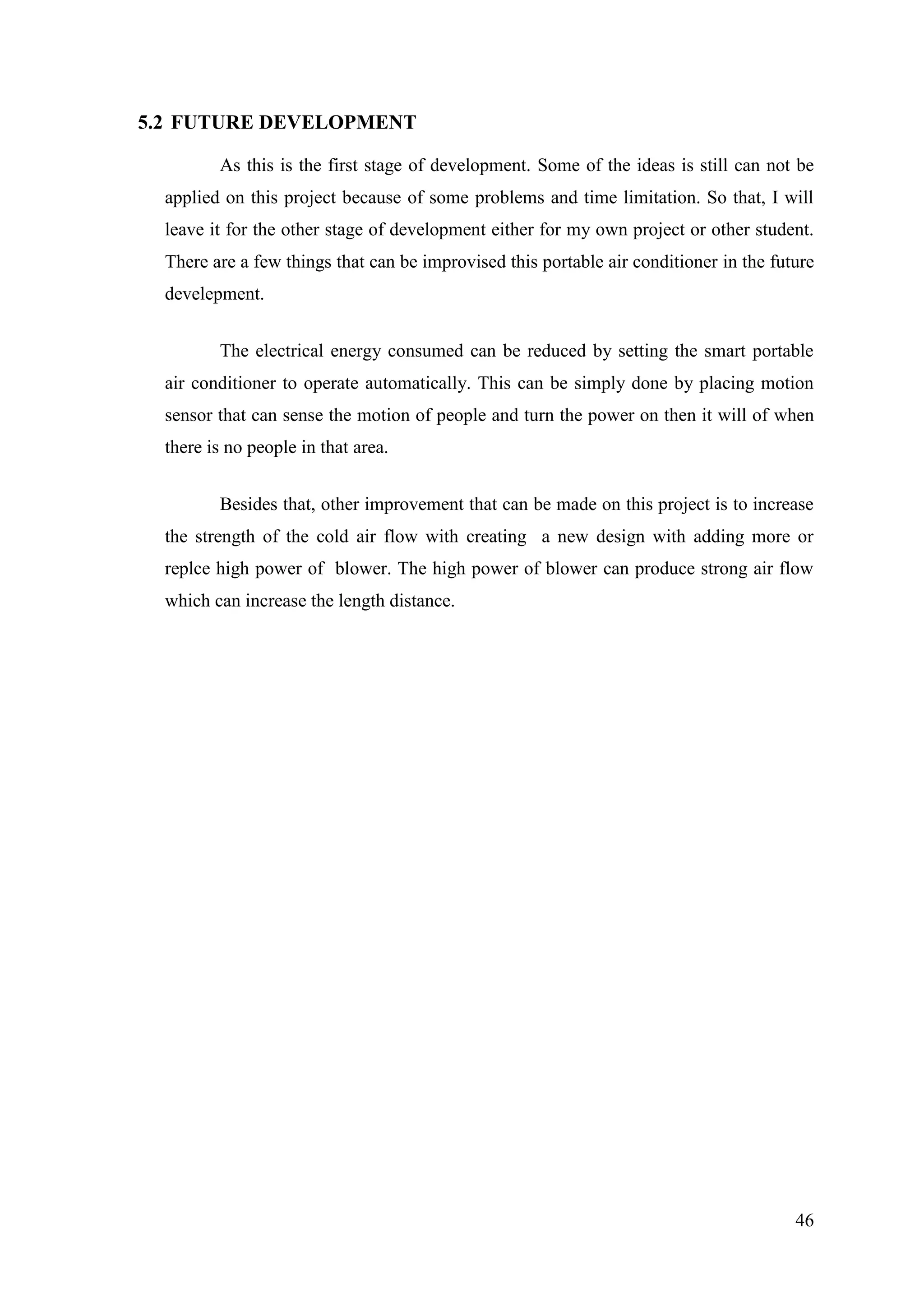 46
5.2 FUTURE DEVELOPMENT
As this is the first stage of development. Some of the ideas is still can not be
applied on this project because of some problems and time limitation. So that, I will
leave it for the other stage of development either for my own project or other student.
There are a few things that can be improvised this portable air conditioner in the future
develepment.
The electrical energy consumed can be reduced by setting the smart portable
air conditioner to operate automatically. This can be simply done by placing motion
sensor that can sense the motion of people and turn the power on then it will of when
there is no people in that area.
Besides that, other improvement that can be made on this project is to increase
the strength of the cold air flow with creating a new design with adding more or
replce high power of blower. The high power of blower can produce strong air flow
which can increase the length distance.
 