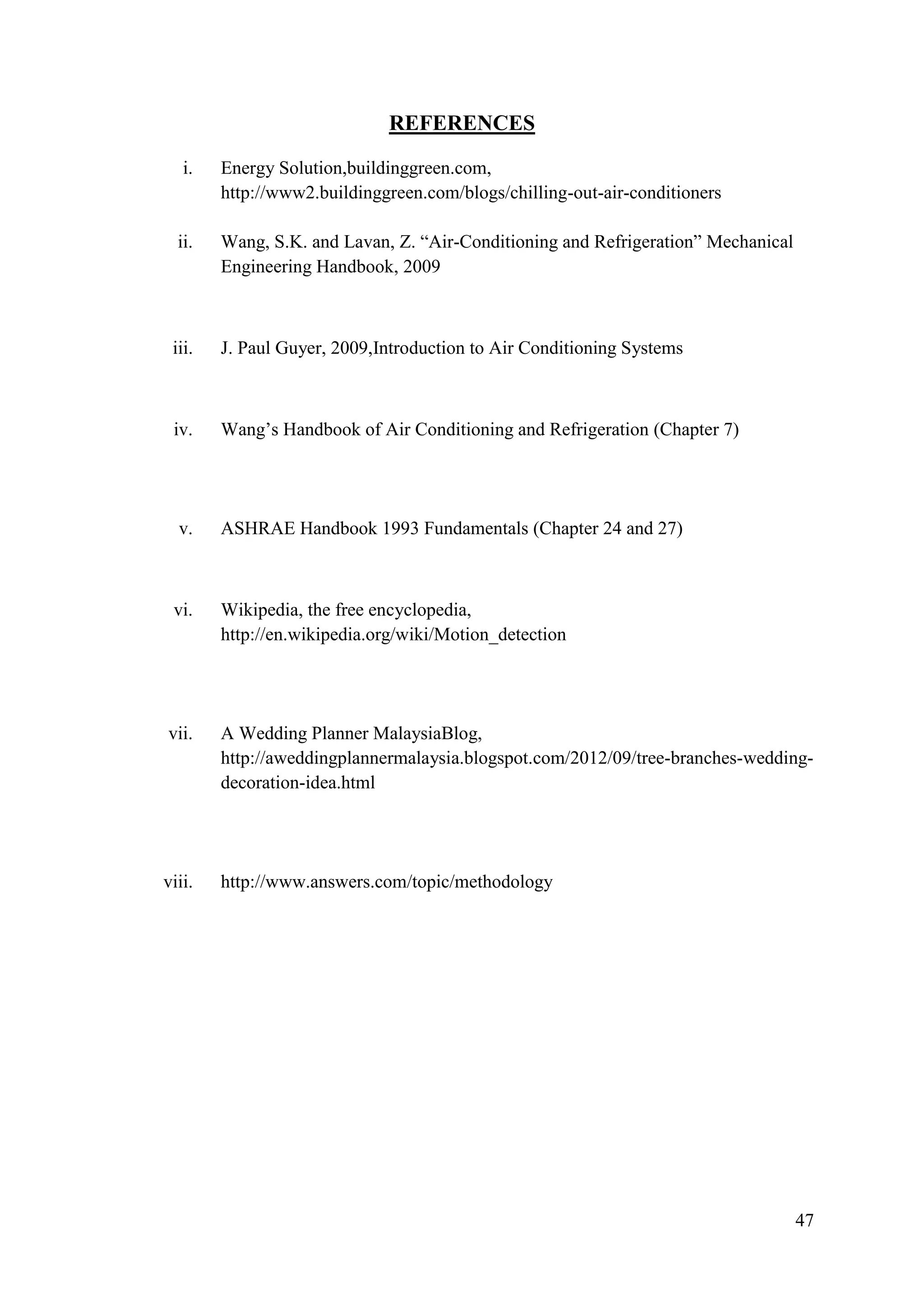 47
REFERENCES
i. Energy Solution,buildinggreen.com,
http://www2.buildinggreen.com/blogs/chilling-out-air-conditioners
ii. Wang, S.K. and Lavan, Z. ―Air-Conditioning and Refrigeration‖ Mechanical
Engineering Handbook, 2009
iii. J. Paul Guyer, 2009,Introduction to Air Conditioning Systems
iv. Wang‘s Handbook of Air Conditioning and Refrigeration (Chapter 7)
v. ASHRAE Handbook 1993 Fundamentals (Chapter 24 and 27)
vi. Wikipedia, the free encyclopedia,
http://en.wikipedia.org/wiki/Motion_detection
vii. A Wedding Planner MalaysiaBlog,
http://aweddingplannermalaysia.blogspot.com/2012/09/tree-branches-wedding-
decoration-idea.html
viii. http://www.answers.com/topic/methodology
 