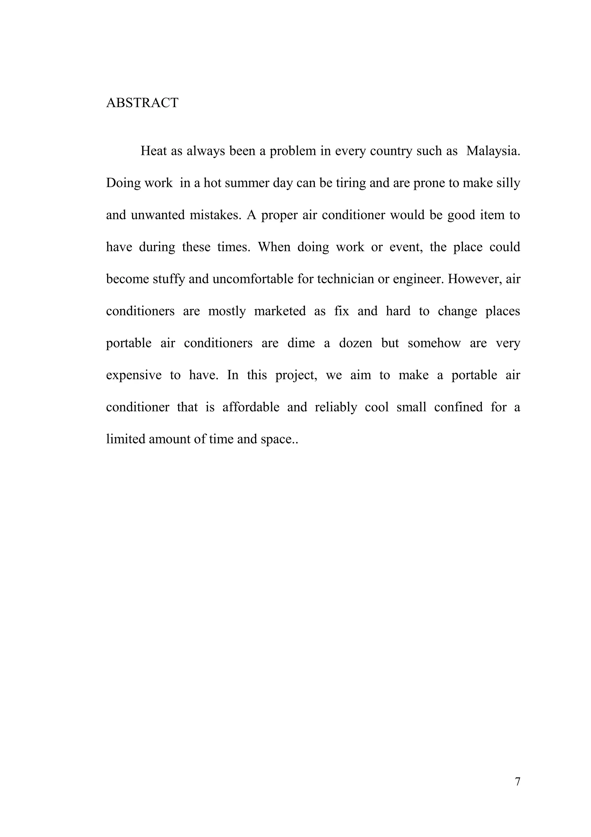 7
ABSTRACT
Heat as always been a problem in every country such as Malaysia.
Doing work in a hot summer day can be tiring and are prone to make silly
and unwanted mistakes. A proper air conditioner would be good item to
have during these times. When doing work or event, the place could
become stuffy and uncomfortable for technician or engineer. However, air
conditioners are mostly marketed as fix and hard to change places
portable air conditioners are dime a dozen but somehow are very
expensive to have. In this project, we aim to make a portable air
conditioner that is affordable and reliably cool small confined for a
limited amount of time and space..
 