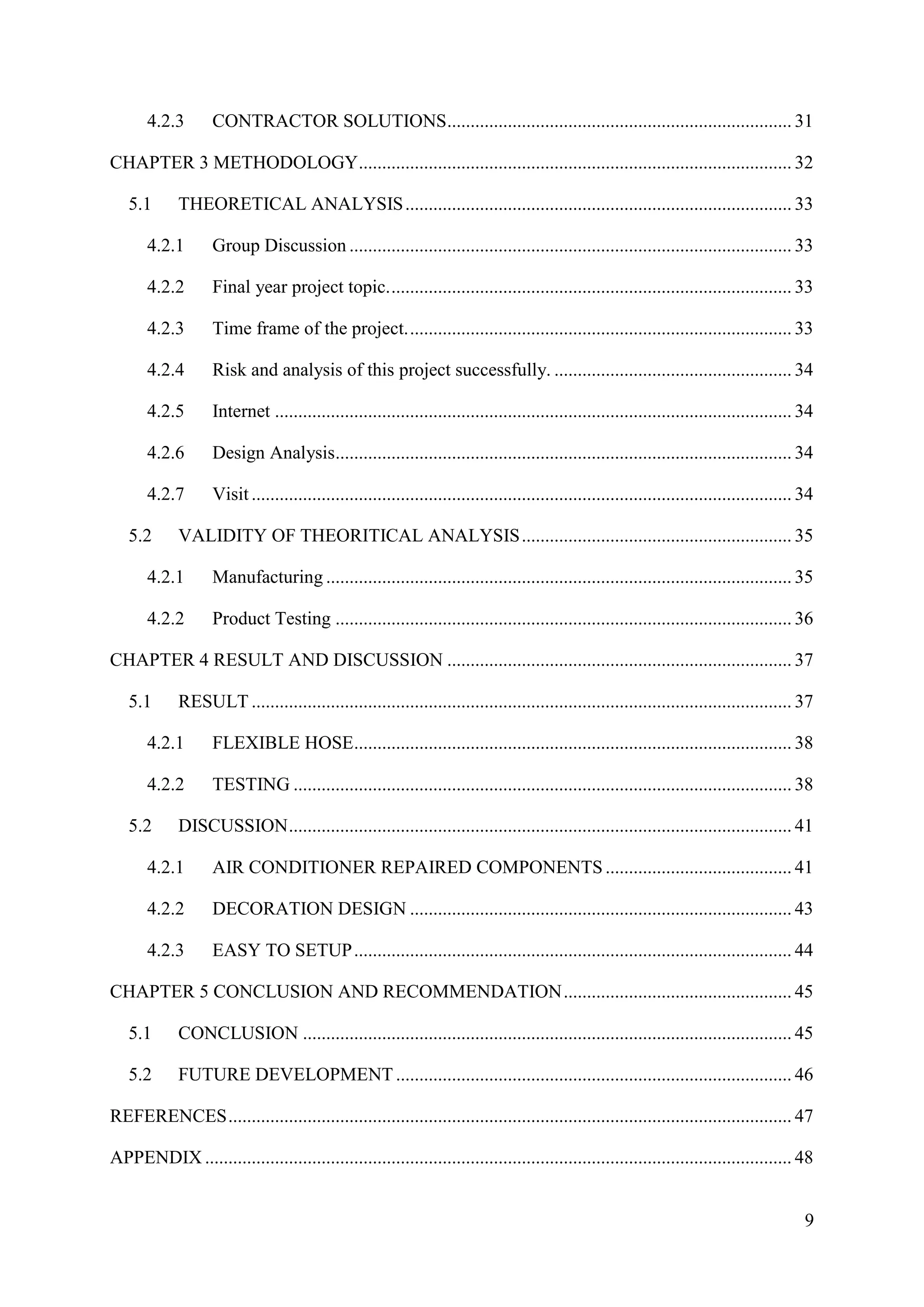 9
4.2.3 CONTRACTOR SOLUTIONS.......................................................................... 31
CHAPTER 3 METHODOLOGY............................................................................................. 32
5.1 THEORETICAL ANALYSIS................................................................................... 33
4.2.1 Group Discussion ............................................................................................... 33
4.2.2 Final year project topic....................................................................................... 33
4.2.3 Time frame of the project................................................................................... 33
4.2.4 Risk and analysis of this project successfully. ................................................... 34
4.2.5 Internet ............................................................................................................... 34
4.2.6 Design Analysis.................................................................................................. 34
4.2.7 Visit .................................................................................................................... 34
5.2 VALIDITY OF THEORITICAL ANALYSIS.......................................................... 35
4.2.1 Manufacturing .................................................................................................... 35
4.2.2 Product Testing .................................................................................................. 36
CHAPTER 4 RESULT AND DISCUSSION .......................................................................... 37
5.1 RESULT .................................................................................................................... 37
4.2.1 FLEXIBLE HOSE.............................................................................................. 38
4.2.2 TESTING ........................................................................................................... 38
5.2 DISCUSSION............................................................................................................ 41
4.2.1 AIR CONDITIONER REPAIRED COMPONENTS........................................ 41
4.2.2 DECORATION DESIGN .................................................................................. 43
4.2.3 EASY TO SETUP.............................................................................................. 44
CHAPTER 5 CONCLUSION AND RECOMMENDATION................................................. 45
5.1 CONCLUSION ......................................................................................................... 45
5.2 FUTURE DEVELOPMENT ..................................................................................... 46
REFERENCES......................................................................................................................... 47
APPENDIX .............................................................................................................................. 48
 