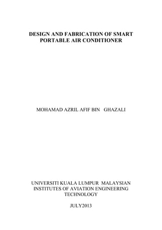 DESIGN AND FABRICATION OF SMART
PORTABLE AIR CONDITIONER
MOHAMAD AZRIL AFIF BIN GHAZALI
UNIVERSITI KUALA LUMPUR MALAYSIAN
INSTITUTES OF AVIATION ENGINEERING
TECHNOLOGY
JULY2013
 