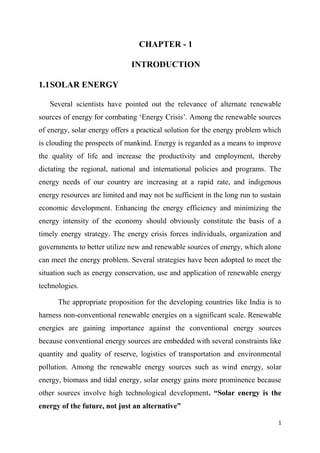 1
CHAPTER - 1
INTRODUCTION
1.1SOLAR ENERGY
Several scientists have pointed out the relevance of alternate renewable
sources of energy for combating ‘Energy Crisis’. Among the renewable sources
of energy, solar energy offers a practical solution for the energy problem which
is clouding the prospects of mankind. Energy is regarded as a means to improve
the quality of life and increase the productivity and employment, thereby
dictating the regional, national and international policies and programs. The
energy needs of our country are increasing at a rapid rate, and indigenous
energy resources are limited and may not be sufficient in the long run to sustain
economic development. Enhancing the energy efficiency and minimizing the
energy intensity of the economy should obviously constitute the basis of a
timely energy strategy. The energy crisis forces individuals, organization and
governments to better utilize new and renewable sources of energy, which alone
can meet the energy problem. Several strategies have been adopted to meet the
situation such as energy conservation, use and application of renewable energy
technologies.
The appropriate proposition for the developing countries like India is to
harness non-conventional renewable energies on a significant scale. Renewable
energies are gaining importance against the conventional energy sources
because conventional energy sources are embedded with several constraints like
quantity and quality of reserve, logistics of transportation and environmental
pollution. Among the renewable energy sources such as wind energy, solar
energy, biomass and tidal energy, solar energy gains more prominence because
other sources involve high technological development. “Solar energy is the
energy of the future, not just an alternative”
 