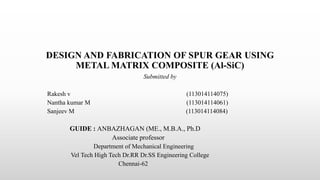 DESIGN AND FABRICATION OF SPUR GEAR USING
METAL MATRIX COMPOSITE (Al-SiC)
Submitted by
Rakesh v (113014114075)
Nantha kumar M (113014114061)
Sanjeev M (113014114084)
GUIDE : ANBAZHAGAN (ME., M.B.A., Ph.D
Associate professor
Department of Mechanical Engineering
Vel Tech High Tech Dr.RR Dr.SS Engineering College
Chennai-62
 