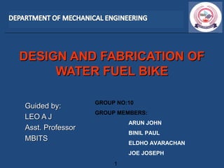 DESIGN AND FABRICATION OFDESIGN AND FABRICATION OF
WATER FUEL BIKEWATER FUEL BIKE
Guided by:Guided by:
LEO A JLEO A J
Asst. ProfessorAsst. Professor
MBITSMBITS
1
GROUP NO:10
GROUP MEMBERS:
ARUN JOHN
BINIL PAUL
ELDHO AVARACHAN
JOE JOSEPH
 