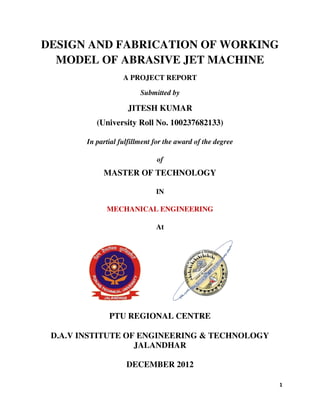DESIGN AND FABRICATION OF WORKING 
MODEL OF ABRASIVE JET MACHINE 
A PROJECT REPORT 
Submitted by 
JITESH KUMAR 
(University Roll No. 100237682133) 
In partial fulfillment for the aw 
MASTER OF TECHNOLOGY 
MECHANICAL ENGINEERING 
PTU REGIONAL CENTRE 
D.A.V INSTITUTE OF EN 
award of the degree 
of 
IN 
At 
UTE ENGINEERING & TECHNOLOGY 
JALANDHAR 
DECEMBER 2012 
1 
GINEERING  