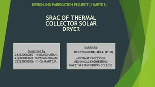 DESIGNAND FABRICATION PROJECT (19ME701)
SRAC OF THERMAL
COLLECTOR SOLAR
DRYER
Submitted by
212220080017 - K.MUNICHARAN.
212220083031- R.PREAM KUMAR.
212220083006 - D.CHARANTEJA.
Guided by
Mr.R.PrakashME, MBA, (PHD)
ASSISTANT PROFESSOR,
MECHANCAL ENGINEERING,
SAVEETHA ENGINEERING COLLEGE.
 