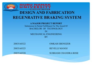 DESIGN AND FABRICATION
REGENRATIVE BRAKING SYSTEM
20835A0322 OMKAR EBENEZER
20835A0325 REVELLI MANOJ
20835A0328 SUBHASH CHANDRA BOSE
A MAJOR PROJECT REPORT
Submission In Partial Fulfillment For The Award Of
BACHELOR OF TECHNOLOGY
IN
MECHANICAL ENGINEERING
BY
 
